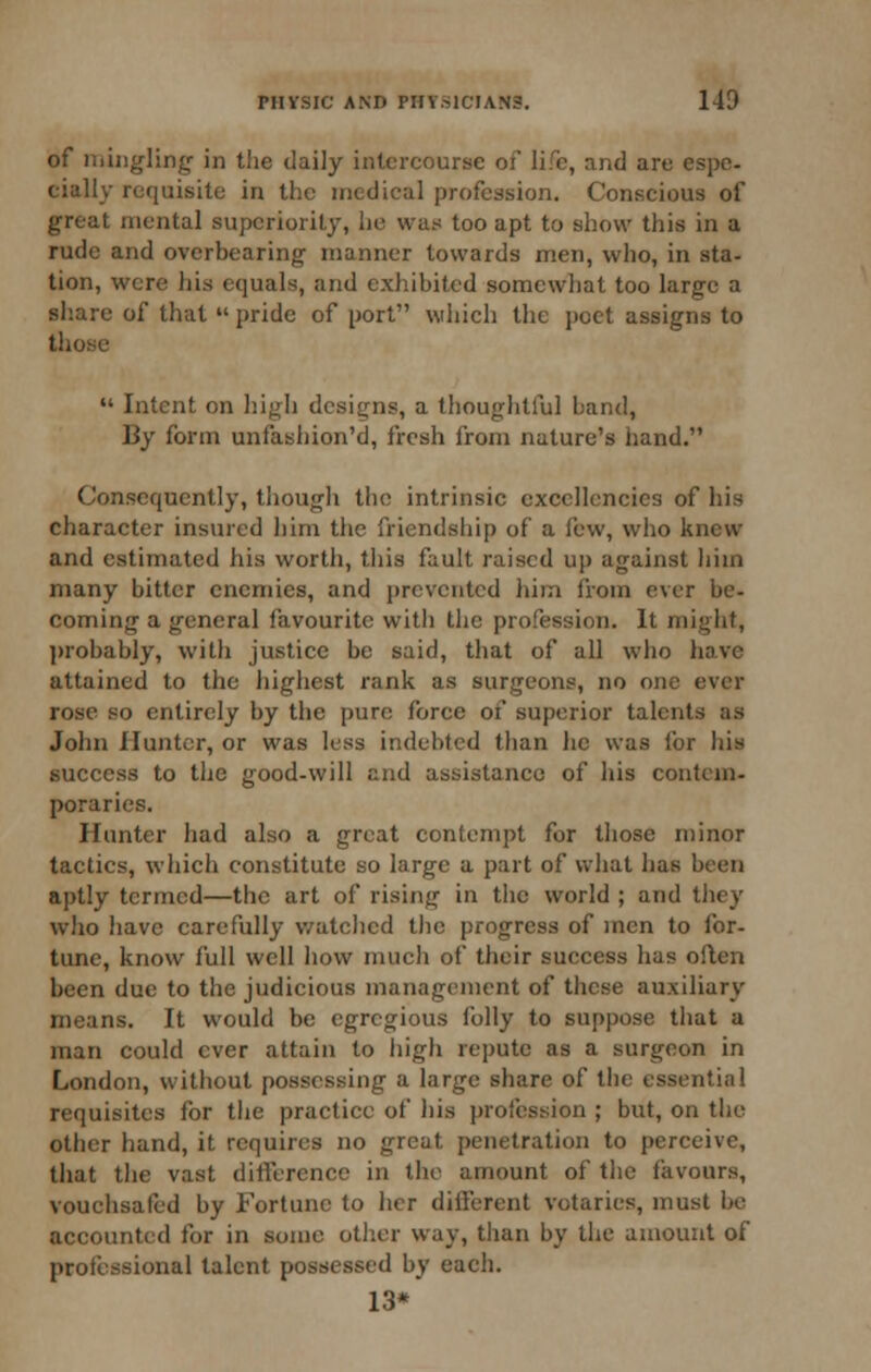 of mingling' in the daily intercourse of life, and are espe- cially requisite in the medical profession. Conscious of great mental supcriorit}', he was too apt to show this in a rude and overbearing manner towards men, who, in sta- tion, were his equals, and exhibited somewhat too large a sliare of that  pride of port wiiich the poet assigns to those  Intent on higli designs, a thoughtful band, By form unfashion'd, fresh from nature's hand. Consequently, though the intrinsic excellencies of his character insured him the friendship of a few, wlio knew and estimated his worth, this fault raised up against hiin many bitter enemies, and i)rcventcd him fiom ever be- coming a general favourite with the profession. It might, l)robably, with justice be said, that of all who have attained to the highest rank as surgeons, no one ever rose so entirely by the pure force of superior talents as John Hunter, or was less indebted than he was for his success to the good-will and assistance of his contem- poraries. Hunter had also a great contempt for those minor tactics, which constitute so large a part of what has been aptly termed—the art of rising in the world ; and they wiio have carefully v/atehed the progress of men to for- tune, know full well how much of their success has often been due to the judicious management of these auxiliary means. It would be egregious folly to suppose that a man could ever attain to high repute as a surgeon in London, without possessing a large share of the essential requisites for the practice of his profession ; but, on tlie other hand, it requires no great penetration to perceive, that the vast ditference in the amount of the favours, vouchsafed by Fortune to her different votaries, must be accounted for in some other way, than by the amount of professional talent possessed by each. 13*