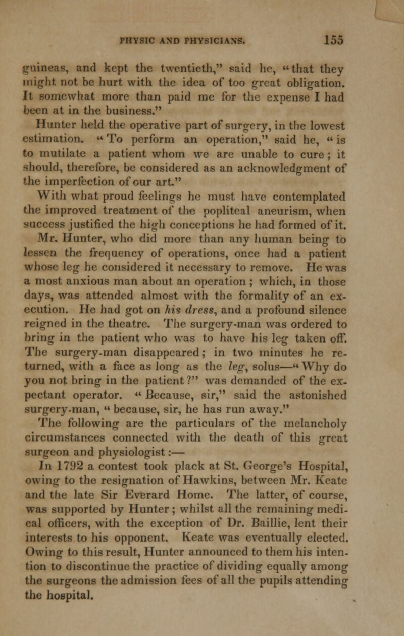 guineas, and kept the twentieth, said he, that they might not be hurt with the idea of too great obligation. It somewhat more than paid me for the expense I had been at in tlic business. Hunter held the operative part of surgery, in the lowest estimation.  To perform an operation, said he,  is to mutilate a {>atient whom we arc unable to cure ; it should, therefore, be considered as an aeknowledgment of the imperfection of our art. With what proud feelings he must have contemplated the improved treatment of the popliteal aneurism, when success justified the high conceptions he had formed of it. Mr, Hunter, who did more than any human being to lessen the frequency of operations, once had a patient whose leg he considered it necessary to remove. He was a most anxious man about an operation ; which, in those days, was attended almost with the formality of an ex- ecution. He had got on his dress, and a profound silence reigned in the theatre. The surgery-man was ordered to bring in the patient who was to have his leg taken off. The surgery-man disappeared; in two minutes he re- turned, with a face as long as the leg, solus— Why do you not bring in the patient? was demanded of the ex- pectant operator.  Because, .sir, said the astonished surgery-man,  because, sir, he has run away. The following are the particulars of the melancholy circumstances connected with the death of this great surgeon and physiologist:— In 1792 a contest took plack at St. George's Hospital, owing to the resignation of Hawkins, between Mr. Kcate and the late Sir Everard Home. The latter, of course, was supported by Hunter; whilst all the remaining medi- cal officers, with the exception of Dr. Baillie, lent their interests to his opponent. Keate was eventually elected. Owing to this result. Hunter announced to them his inten- tion to discontinue the practice of dividing equally among the surgeons the admission fees of all the pupils attending tiie hospital.