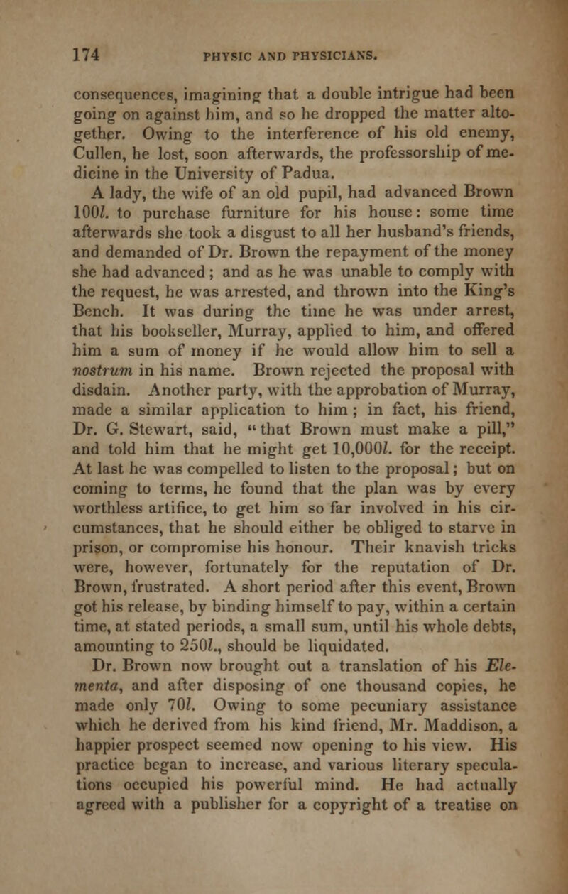 consequences, imagining^ that a double intrigue had been going on against iiim, and so lie dropped the matter alto- gether. Owing to the interference of his old enemy, Cullen, he lost, soon afterwards, the professorship of me- dicine in the University of Padua. A lady, the wife of an old pupil, had advanced Brown lOOZ. to purchase furniture for his house: some time afterwards she took a disgust to all her husband's friends, and demanded of Dr. Brown the repayment of the money she had advanced ; and as he was unable to comply with the request, he was arrested, and thrown into the King's Bench. It was during the time he was under arrest, that his bookseller, Murray, applied to him, and offered him a sum of money if he would allow him to sell a nostrum in his name. Brown rejected the proposal with disdain. Another party, with the approbation of Murray, made a similar application to him ; in fact, his friend. Dr. G. Stewart, said,  that Brown must make a pill, and told him that he might get 10,000Z. for the receipt. At last he was compelled to listen to the proposal; but on coming to terms, he found that the plan was by every worthless artifice, to get him so far involved in his cir- cumstances, that he should either be obliged to starve in prison, or compromise his honour. Their knavish tricks were, however, fortunately for the reputation of Dr. Brown, frustrated. A short period after this event, Brown got his release, by binding himself to pay, within a certain time, at stated periods, a small sum, until his whole debts, amounting to 250Z., should be liquidated. Dr. Brown now brought out a translation of his Ele- menta, and after disposing of one thousand copies, he made only 70Z. Owing to some pecuniary assistance which he derived from his kind friend, Mr. Maddison, a happier prospect seemed now opening to his view. His practice began to increase, and various literary specula- tions occupied his powerful mind. He had actually agreed with a publisher for a copyright of a treatise on