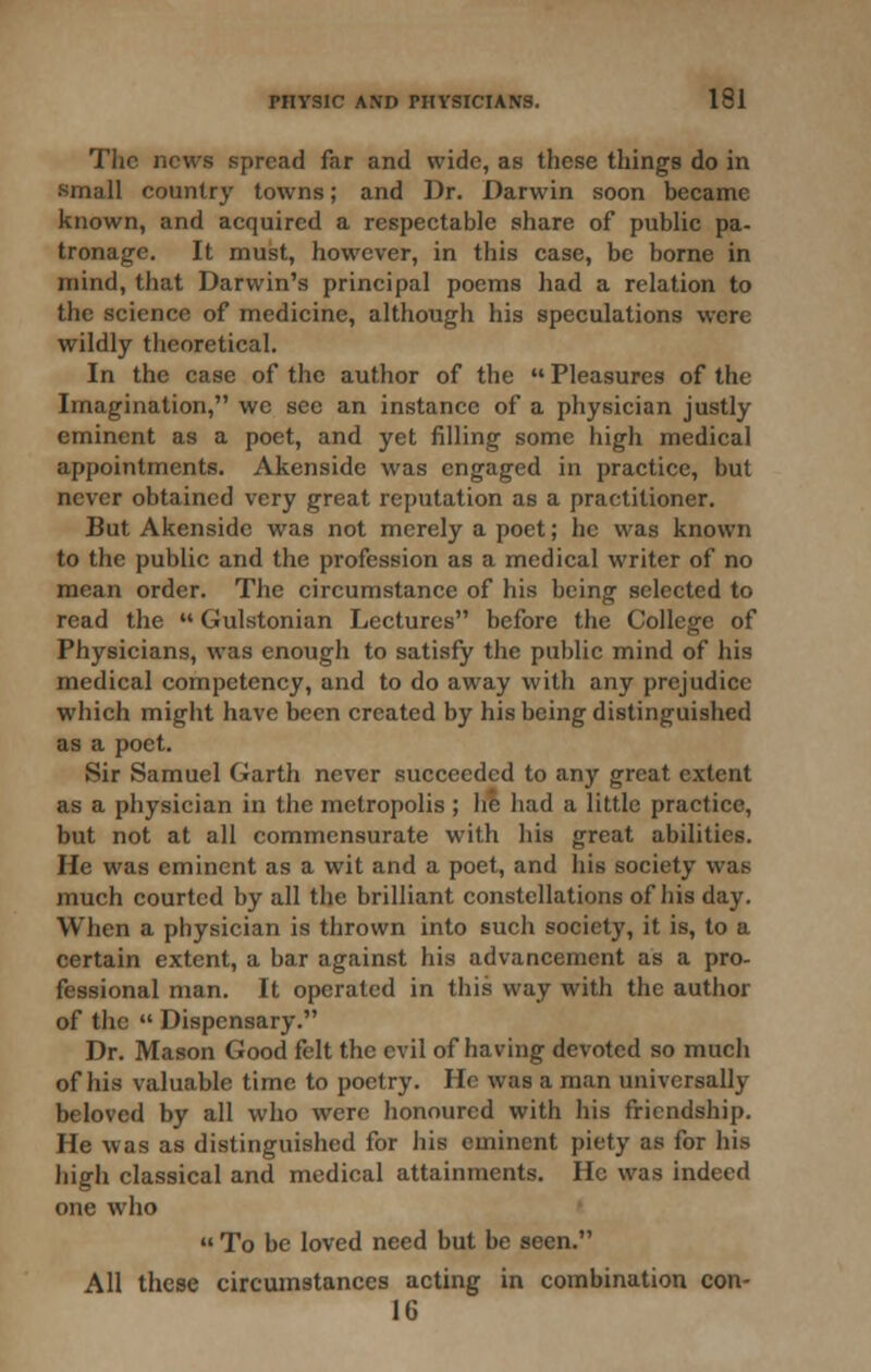 The news spread far and wide, as these things do in small country towns; and Dr. Darwin soon became known, and acquired a respectable share of public pa- tronage. It must, however, in this case, be borne in mind, that Darwin's principal poems had a relation to the science of medicine, although his speculations were wildly theoretical. In the case of the author of the  Pleasures of the Imagination, we see an instance of a physician justly eminent as a poet, and yet filling some high medical appointments. Akenside was engaged in practice, but never obtained very great reputation as a practitioner. But Akenside was not merely a poet; he was known to the public and the profession as a medical writer of no mean order. The circumstance of his being selected to read the  Gulstonian Lectures before the College of Physicians, was enough to satisfy the public mind of his medical competency, and to do away with any prejudice which might have been created by his being distinguished as a poet. Sir Samuel Garth never succeeded to any great extent as a physician in the metropolis ; he had a little practice, but not at all commensurate with his great abilities. He was eminent as a wit and a poet, and his society was much courted by all the brilliant constellations of his day. When a physician is thrown into such society, it is, to a certain extent, a bar against his advancement as a pro- fessional man. It operated in this way with the author of the  Dispensary. Dr. Mason Good felt the evil of having devoted so much of his valuable time to poetry. Ho was a man universally beloved by all who were honoured with his friendship. He was as distinguished for his eminent piety as for his high classical and medical attainments. He was indeed one who  To be loved need but be seen. All these circumstances acting in combination con- 16