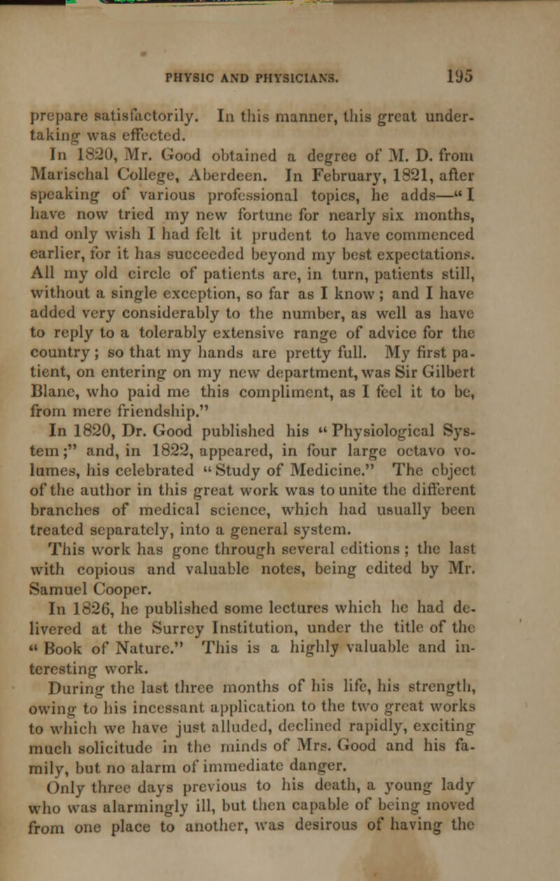 prepare satisfactorily. In tliis manner, tliis great under- taking was effected. In 1820, Mr. Good obtained a degree of M. D. from Marischal College, Aberdeen. In Februarj', 1821, afler speaking of various professional topics, he adds— I have now tried my new fortune for nearly six months, and only wish I had felt it prudent to have commenced earlier, for it has succeeded beyond my best expectations. All my old circle of patients are, in turn, patients still, without a single exception, so far as I know; and I have added very considerably to the number, as well as have to reply to a tolerably extensive range of advice for the country ; so that my hands are pretty full. My first pa. tient, on entering on my new department, was Sir Gilbert Blane, who paid me this compliment, as I feel it to be, from mere friendship. In 1820, Dr. Good published his  Physiological Sys- tem; and, in 1822, appeared, in four large octavo vo. lumes, his celebrated  Study of Medicine. The object of the author in this great work was to unite the different branches of medical science, which had usually been treated separately, into a general system. This work has gone through several editions ; the last with copious and valuable notes, being edited by Mr. Samuel Cooper. In 1826, he published some lectures which he had de- livered at the Surrey Institution, under the title of the  Book of Nature. This is a highly valuable and in- teresting work. During the last three months of his life, his strength, owing to his incessant application to the two great works to which we have just alluded, declined rapidly, exciting much solicitude in the minds of Mrs. Good and his fa- mily, but no alarm of immediate danger. Only three days previous to liis death, a young lady who was alarmingly ill, but then capable of being moved from one place to another, was desirous of having the