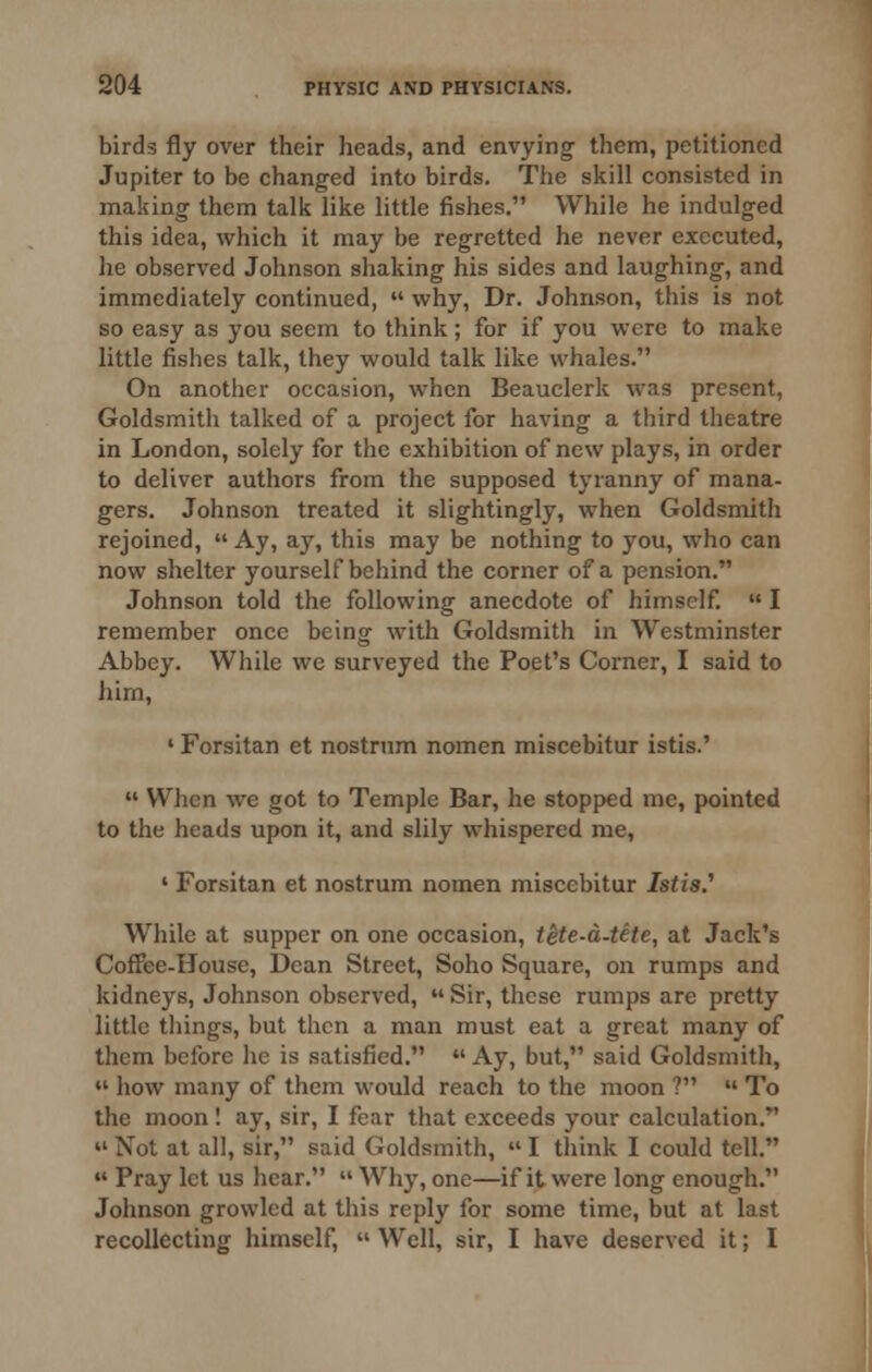 birds fly over their heads, and envying them, petitioned Jupiter to be changed into birds. The skill consisted in making them talk like little fishes. While he indulged this idea, which it may be regretted he never executed, he observed Johnson shaking his sides and laughing, and immediately continued,  why. Dr. Johnson, this is not so easy as you seem to think ; for if you were to make little fishes talk, they would talk like whales. On another occasion, when Beauclerk was present, Goldsmith talked of a project for having a third theatre in London, solely for the exhibition of new plays, in order to deliver authors from the supposed tyranny of mana- gers. Johnson treated it slightingly, when Goldsmith rejoined,  Ay, ay, this may be nothing to you, who can now shelter yourself behind the corner of a pension. Johnson told the following anecdote of himself.  I remember once being with Goldsmith in Westminster Abbey. While wc surveyed the Poet's Corner, I said to him, «Forsitan et nostrum nomen miscebitur istis.'  When we got to Temple Bar, he stopped me, pointed to the heads upon it, and slily whispered me, ' Forsitan et nostrum nomen miscebitur Istis.'' While at supper on one occasion, tete-a-tete, at Jack's CofFee-House, Dean Street, Soho Square, on rumps and kidneys, Johnson observed,  Sir, these rumps are pretty little tilings, but then a man must eat a great many of them before he is satisfied.  Ay, but, said Goldsmith,  how many of them would reach to the moon ?  To the moon I ay, sir, I fear that exceeds your calculation.  Not at all, sir, said Goldsmith,  I think I could tell.  Pray let us hear.  Why, one—if it were long enough. Johnson growled at tliis reply for some time, but at last recollecting himself,  Well, sir, I have deserved it; I