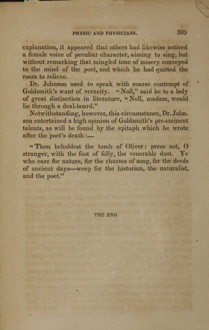 explanation, it appeared that others had likewise noticed a female voice of peculiar character, aiming to sing, but without remarking that mingled tone of misery conveyed to the mind of the poet, and which he had quitted the room to relieve. Dr. Johnson used to speak with coarse contempt of Goldsmith's want of veracity.  Noll, said he to a lady of great distinction in literature,  Noll, madam, would lie through a deal-board. Notwithstanding, however, this circumstance. Dr. John- son entertained a high opinion of Goldsmith's pre-eminent talents, as will be found by the epitaph which he wrote after the poet's death :—  Thou bcholdest the tomb of Oliver: press not, O stranger, with the foot of folly, the venerable dust. Ye who care for nature, for the charms of song, for the deeds of ancient days—weep for the historian, the naturalist, and the poet.