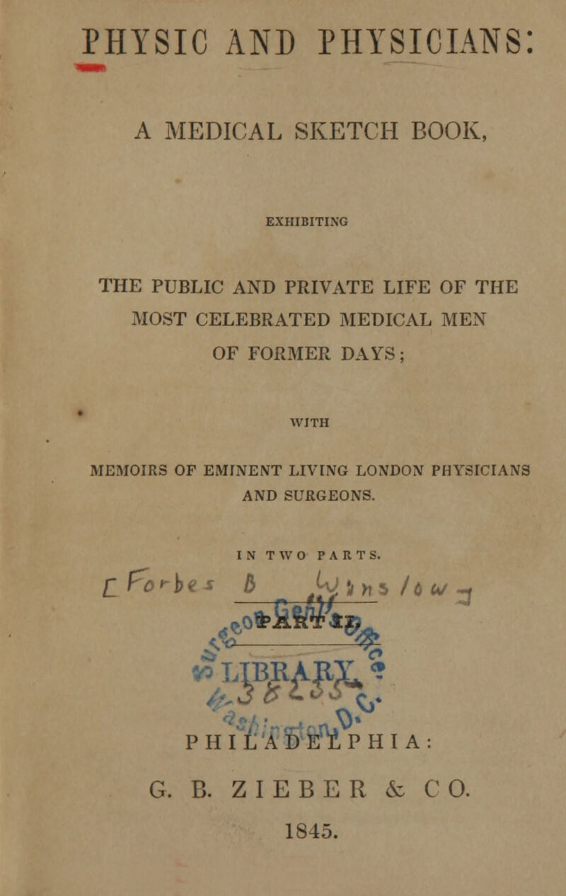 PHYSIC AND PHYSICIANS: A MEDICAL SKETCH BOOK, EXHIBITING THE PUBLIC AND PRIVATE LIFE OF THE MOST CELEBRATED MEDICAL MEN OF FORMER DAYS; MEMOIRS OF EMINENT LIVING LONDON PHYSICIANS AND SURGEONS. IN TWO PARTS. sT ^ > PHILADELPHIA: G. B. ZIEBER & CO. 1845.