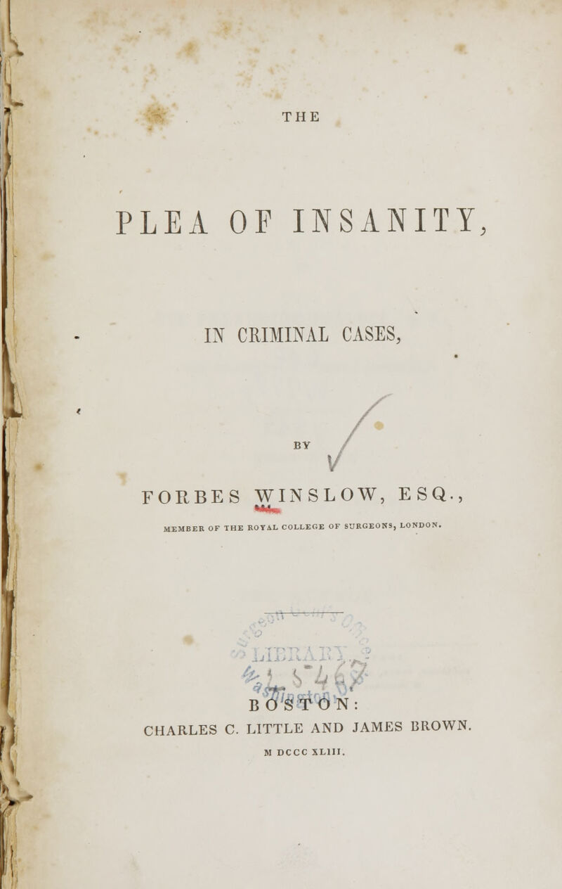 THE PLEA OF INSANITY, IN CRIMINAL CASES, BY FORBES WINSLOW, ESQ., MEMBER OF THE ROYAL COLLEGE OF SURGEONS, LONDON. B»ON: CHARLES C. LITTLE AND JAMES BROWN. M DCCC XL1II.