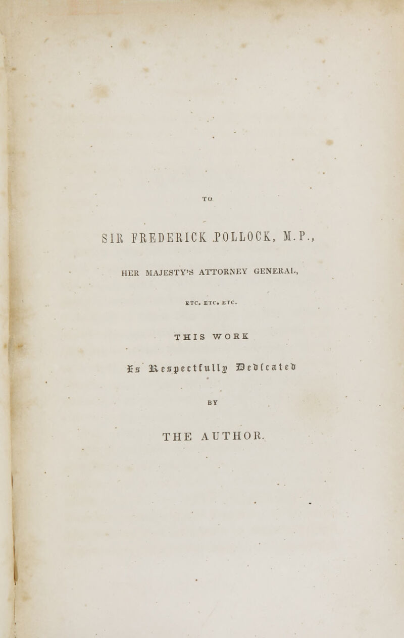 SIR FREDERICK .POLLOCK, M.P., HER MAJESTY'S ATTORNEY GENERAL, ETC. ETC. ETC. THIS WORK £s Ivcspectfulls EeMcateU BY THE AUTHOR.