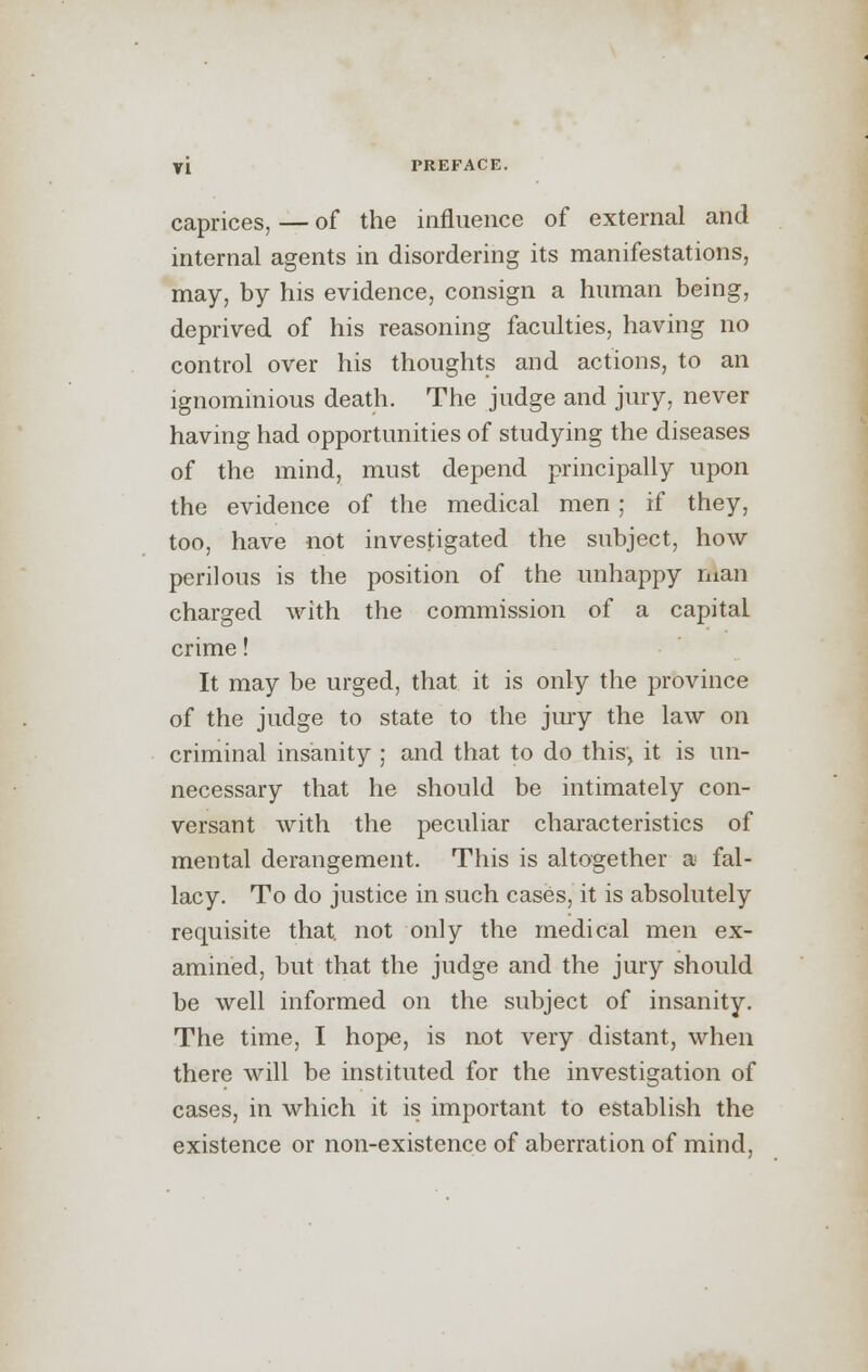 caprices, — of the influence of external and internal agents in disordering its manifestations, may, by his evidence, consign a human being, deprived of his reasoning faculties, having no control over his thoughts and actions, to an ignominious death. The judge and jury, never having had opportunities of studying the diseases of the mind, must depend principally upon the evidence of the medical men ; if they, too, have not investigated the subject, how perilous is the position of the unhappy man charged with the commission of a capital crime! It may be urged, that it is only the province of the judge to state to the jury the law on criminal insanity ; and that to do this, it is un- necessary that he should be intimately con- versant with the peculiar characteristics of mental derangement. This is altogether a fal- lacy. To do justice in such cases, it is absolutely requisite that, not only the medical men ex- amined, but that the judge and the jury should be well informed on the subject of insanity. The time, I hope, is not very distant, when there will be instituted for the investigation of cases, in which it is important to establish the existence or non-existence of aberration of mind,