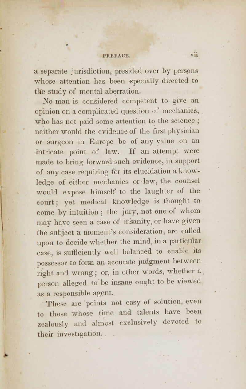 a separate jurisdiction, presided over by persons whose attention has been specially directed to the study of mental aberration. No man is considered competent to give an opinion on a complicated question of mechanics, . who has not paid some attention to the science ; neither would the evidence of the first physician or surgeon in Europe be of any value on an intricate point of law. If an attempt were made to bring forward such evidence, in support of any case requiring for its elucidation a know- ledge of either mechanics or law, the counsel would expose himself to the laughter of the court; yet medical knowledge is thought to come by intuition ; the jury, not one of whom may have seen a case of insanity, or have given the subject a moment's consideration, are called upon to decide whether the mind, in a particular case, is sufficiently well balanced to enable its possessor to form an accurate judgment between right and wrong; or, in other words, whether a. person alleged to be insane ought to be viewed as a responsible agent. These are points not easy of solution, even to those whose time and talents have been zealously and almost exclusively devoted to their investigation.