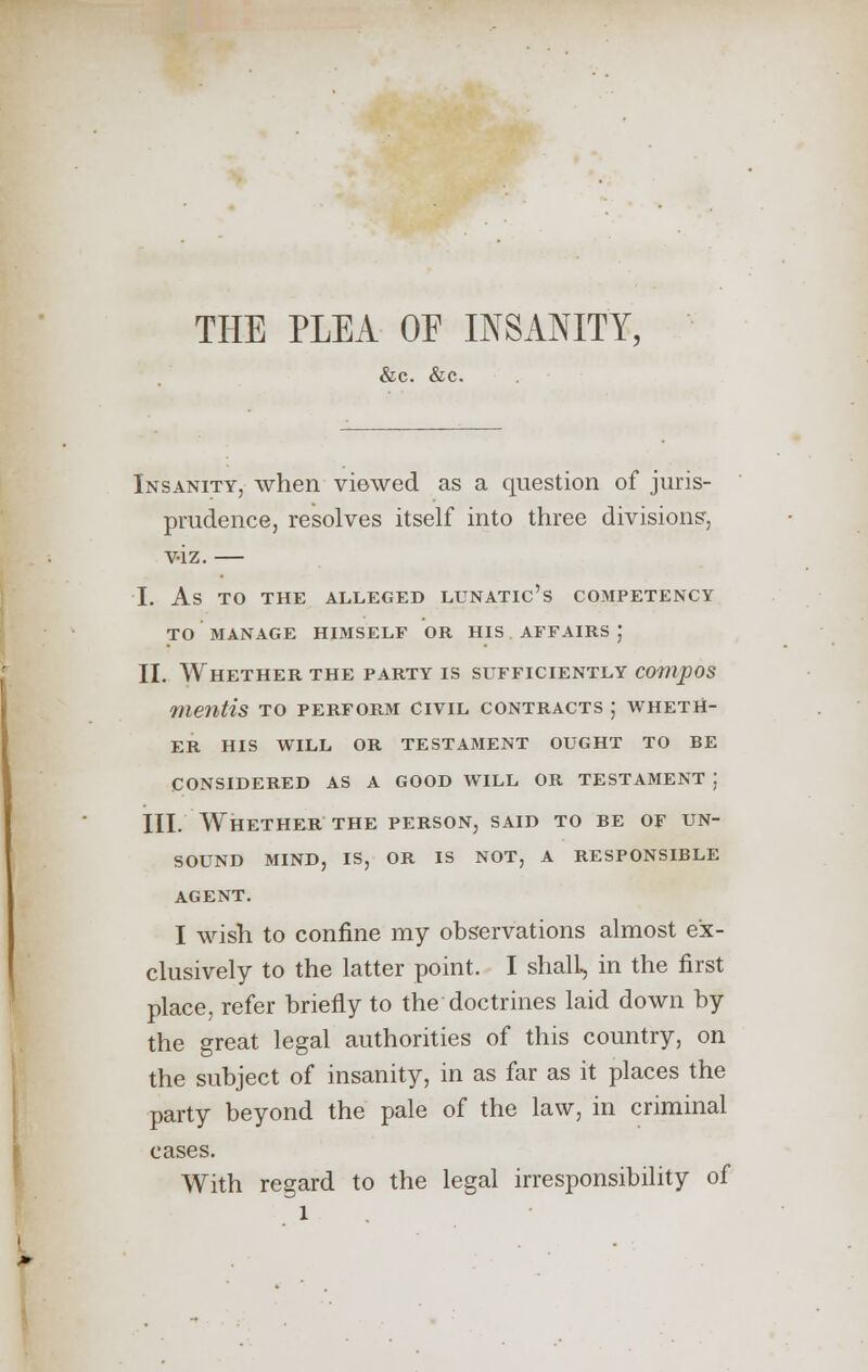 THE PLEA OE INSANITY, &c. &c. Insanity, when viewed as a question of juris- prudence, resolves itself into three divisions, v-iz. — I. As TO THE ALLEGED LUNATIC'S COMPETENCY TO MANAGE HIMSELF OR HIS AFFAIRS J II. Whether the party is sufficiently compos mentis to perform civil contracts ; wheth- er HIS WILL OR TESTAMENT OUGHT TO BE CONSIDERED AS A GOOD WILL OR TESTAMENT ] III. Whether the person, said to be of un- sound MIND, IS, OR IS NOT, A RESPONSIBLE AGENT. I wish to confine my observations almost ex- clusively to the latter point. I shall, in the first place, refer briefly to the doctrines laid down by the great legal authorities of this country, on the subject of insanity, in as far as it places the party beyond the pale of the law, in criminal cases. With regard to the legal irresponsibility of