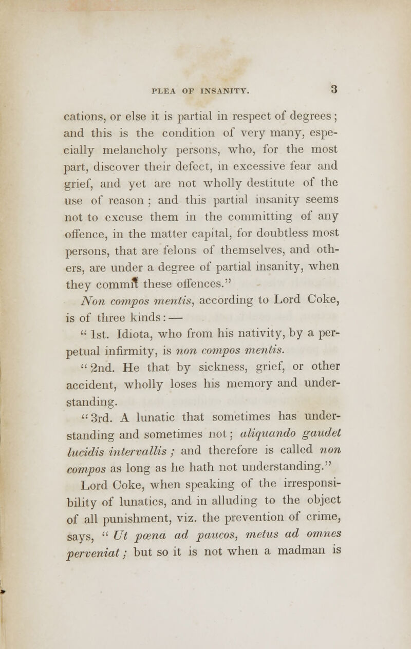 cations, or else it is partial in respect of degrees; and this is the condition of very many, espe- cially melancholy persons, who, for the most part, discover their defect, in excessive fear and grief, and yet are not wholly destitute of the use of reason ; and this partial insanity seems not to excuse them in the committing of any offence, in the matter capital, for doubtless most persons, that are felons of themselves, and oth- ers, are under a degree of partial insanity, when they commit these offences. Non compos mentis, according to Lord Coke, is of three kinds: —  1st. Idiota, who from his nativity, by a per- petual infirmity, is non compos mentis.  2nd. He that by sickness, grief, or other accident, wholly loses his memory and under- standing. 3rd. A lunatic that sometimes has under- standing and sometimes not; aliquando gaudet lutidis intervallis ; and therefore is called non compos as long as he hath not understanding. Lord Coke, when speaking of the irresponsi- bility of lunatics, and in alluding to the object of all punishment, viz. the prevention of crime, says,  Ut poena ad paucos, metus ad omnes perveniat; but so it is not when a madman is