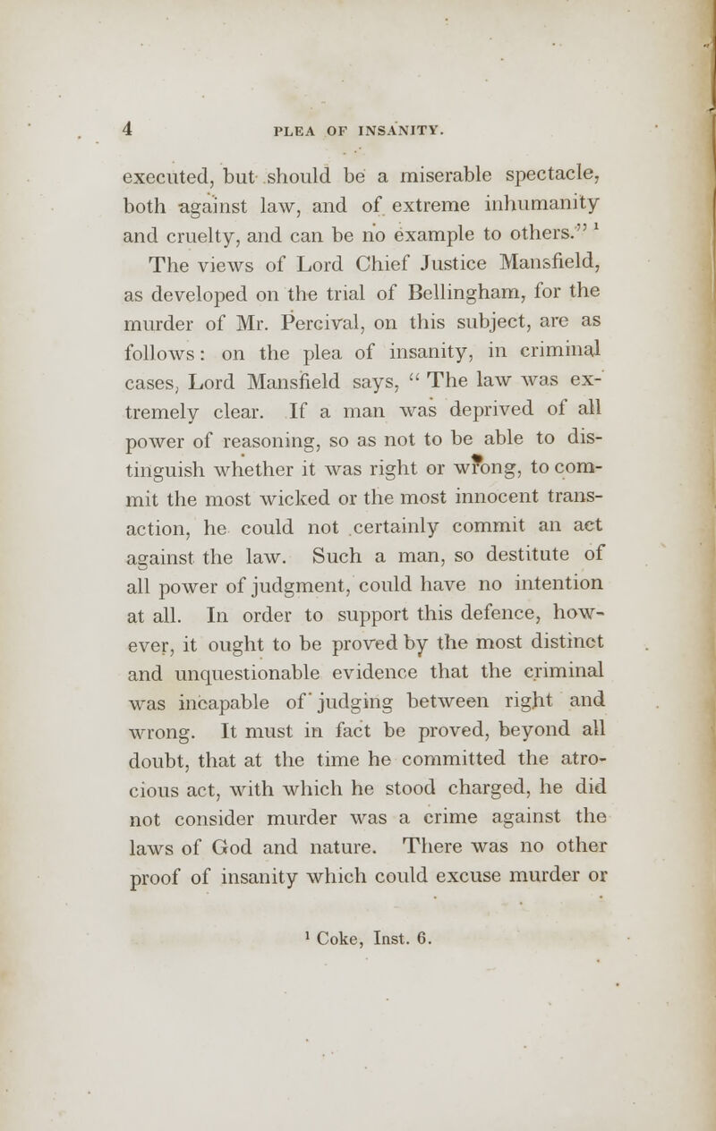 executed, but- should be a miserable spectacle, both against law, and of extreme inhumanity and cruelty, and can be no example to others. The views of Lord Chief Justice Mansfield, as developed on the trial of Bellingham, for the murder of Mr. Percival, on this subject, are as follows: on the plea of insanity, in criminal cases, Lord Mansfield says,  The law was ex- tremely clear. If a man was deprived of all power of reasoning, so as not to be able to dis- tinguish whether it was right or wrong, to com- mit the most wicked or the most innocent trans- action, he could not certainly commit an act against the law. Such a man, so destitute of all power of judgment, could have no intention at all. In order to support this defence, how- ever, it ought to be proved by the most distinct and unquestionable evidence that the criminal was incapable of judging between right and wrong. It must in fact be proved, beyond all doubt, that at the time he committed the atro- cious act, with which he stood charged, he did not consider murder was a crime against the laws of God and nature. There was no other proof of insanity which could excuse murder or