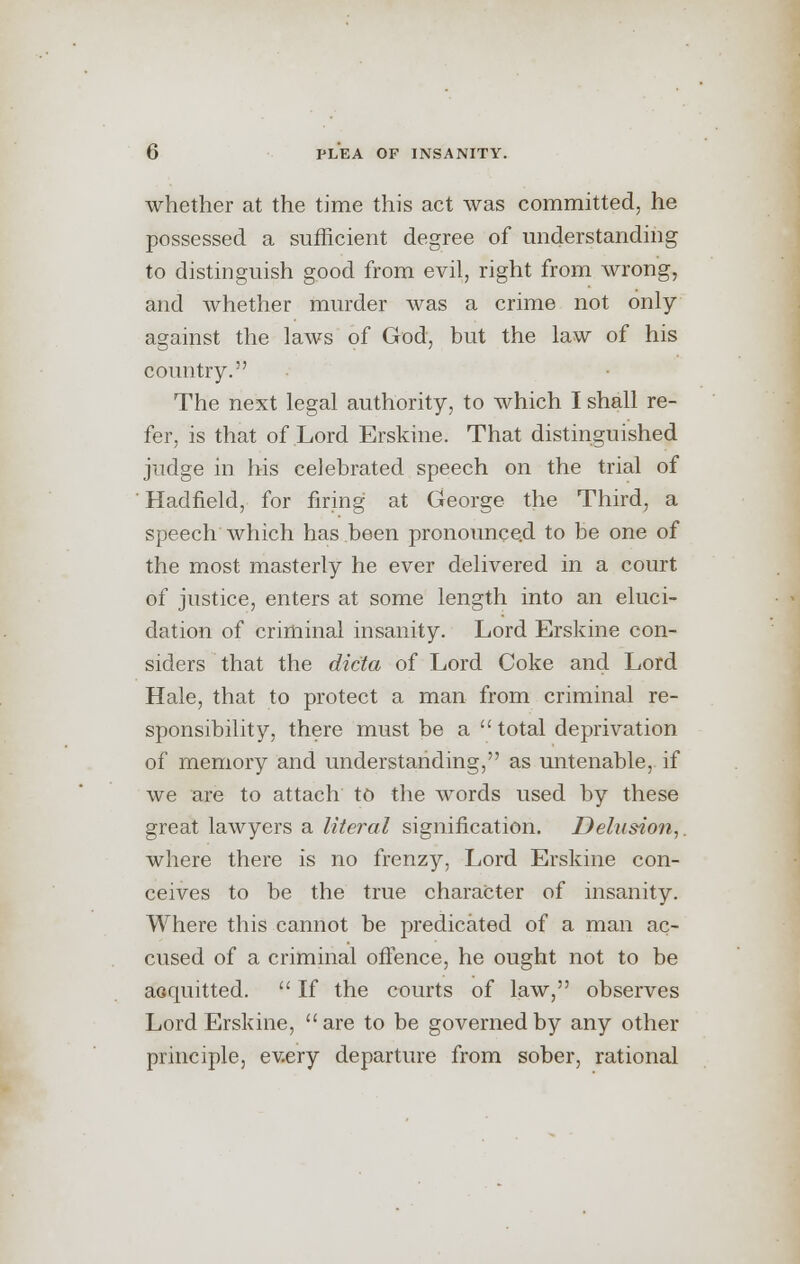 whether at the time this act was committed, he possessed a sufficient degree of understanding to distinguish good from evil, right from wrong, and whether murder was a crime not only against the laws of God, but the law of his country. The next legal authority, to which I shall re- fer, is that of Lord Erskine. That distinguished judge in his celebrated speech on the trial of ' Hadfleld, for firing at George the Third, a speech which has been pronounced to be one of the most masterly he ever delivered in a court of justice, enters at some length into an eluci- dation of criminal insanity. Lord Erskine con- siders that the dicta of Lord Coke and Lord Hale, that to protect a man from criminal re- sponsibility, there must be a total deprivation of memory and understanding, as untenable, if we are to attach to the words used by these great lawyers a literal signification. Delusion, where there is no frenzy, Lord Erskine con- ceives to be the true character of insanity. Where this cannot be predicated of a man ac- cused of a criminal offence, he ought not to be acquitted.  If the courts of law, observes Lord Erskine, are to be governed by any other principle, every departure from sober, rational