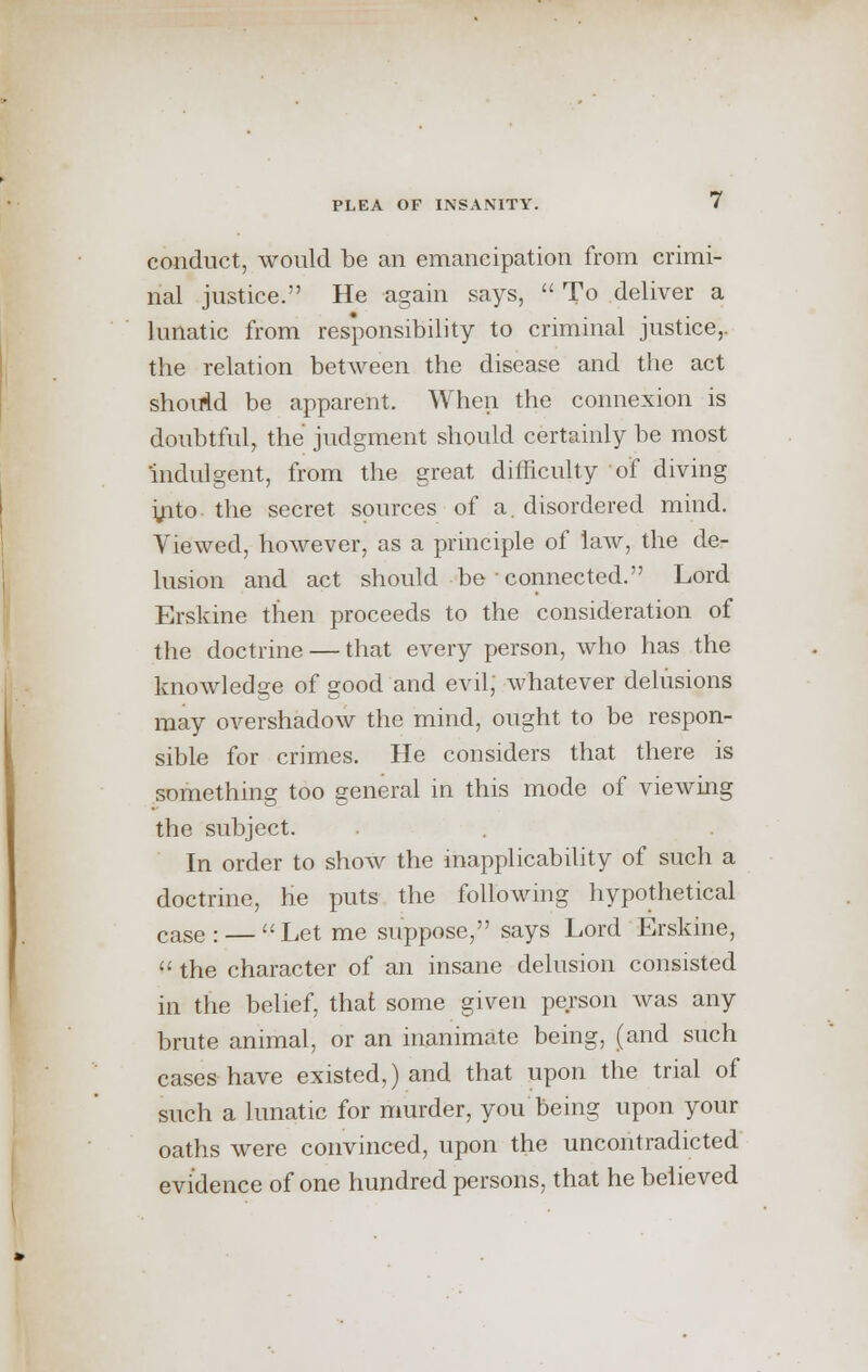 conduct, would be an emancipation from crimi- nal justice. He again says,  To deliver a lunatic from responsibility to criminal justice,, the relation between the disease and the act should be apparent. When the connexion is doubtful, the judgment should certainly be most indulgent, from the great difficulty of diving yito-the secret sources of a. disordered mind. Viewed, however, as a principle of law, the de- lusion and act should be connected. Lord Erskine then proceeds to the consideration of the doctrine — that every person, who has the knowledge of good and evil, whatever delusions may overshadow the mind, ought to be respon- sible for crimes. He considers that there is something too general in this mode of viewing the subject. In order to show the inapplicability of such a doctrine, he puts the following hypothetical caSe : — Let me suppose, says Lord Erskine,  the character of an insane delusion consisted in the belief, that some given person was any brute animal, or an inanimate being, (and such cases have existed,) and that upon the trial of such a lunatic for murder, you being upon your oaths were convinced, upon the uncontradicted evidence of one hundred persons, that he believed