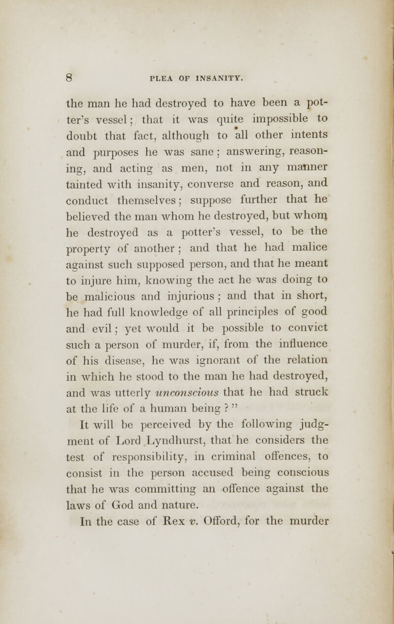 the man he had destroyed to have been a pot- ter's vessel; that it was quite impossible to doubt that fact, although to all other intents and purposes he was sane; answering, reason- ing, and acting as men, not in any manner tainted with insanity, converse and reason, and conduct themselves; suppose further that he believed the man whom he destroyed, but whom he destroyed as a potter's vessel, to be the property of another ; and that he had malice against such supposed person, and that he meant to injure him, knowing the act he was doing to be malicious and injurious ; and that in short, he had full knowledge of all principles of good and evil; yet would it be possible to convict such a person of murder, if, from the influence of his disease, he was ignorant of the relation in which he stood to the man he had destroyed, and was utterly unco?iscious that he had struck at the life of a human being ?  It will be perceived by the following judg- ment of Lord Lyndhurst, that he considers the test of responsibility, in criminal offences, to consist in the person accused being conscious that he was committing an offence against the laws of God and nature. In the case of Rex v. Offord, for the murder