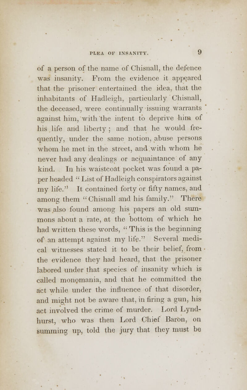 of a person of the name of Chisnall, the defence was insanity. From the evidence it appeared that the prisoner entertained the idea, that the inhabitants of Hadleigh, particularly Chisnall, the deceased, were continually issuing warrants against him, with the intent to deprive him of his life and liberty ; and that he would fre- quently, under the same notion, abuse persons whom he met in the street, and with whom he never had any dealings or acquaintance of any kind. In his waistcoat pocket was found a pa- per headed  List of Hadleigh conspirators against my life.'' It contained forty or fifty names, and among them Chisnall and his family. There was also found among his papers an old sum- mons about a rate, at the bottom of which he had written these words,  This is the beginning of an attempt against my life. Several medi- cal witnesses stated it to be their belief, from the evidence they had heard, that the prisoner labored under that species of insanity which is called monomania, and that he committed the act while under the influence of that disorder, and might not be aware that, in firing a gun, his act involved the crime of murder. Lord Lynd- hurst, who was then Lord Chief Baron, on summing up, told the jury that they must be