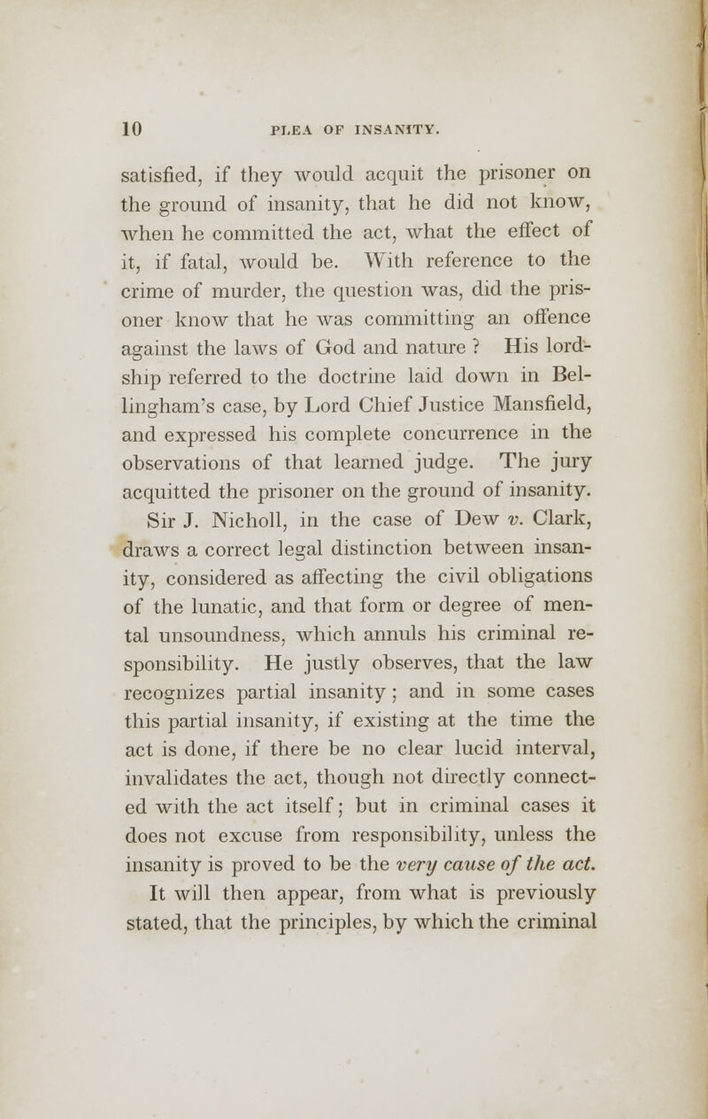 satisfied, if they would acquit the prisoner on the ground of insanity, that he did not know, when he committed the act, what the effect of it, if fatal, would be. With reference to the crime of murder, the question was, did the pris- oner know that he was committing an offence against the laws of God and nature ? His lord- ship referred to the doctrine laid down in Bel- lingham's case, by Lord Chief Justice Mansfield, and expressed his complete concurrence in the observations of that learned judge. The jury acquitted the prisoner on the ground of insanity. Sir J. Nicholl, in the case of Dew v. Clark, draws a correct legal distinction between insan- ity, considered as affecting the civil obligations of the lunatic, and that form or degree of men- tal unsoundness, which annuls his criminal re- sponsibility. He justly observes, that the law recognizes partial insanity; and in some cases this partial insanity, if existing at the time the act is done, if there be no clear lucid interval, invalidates the act, though not directly connect- ed with the act itself; but in criminal cases it does not excuse from responsibility, unless the insanity is proved to be the very cause of the act. It will then appear, from what is previously stated, that the principles, by which the criminal