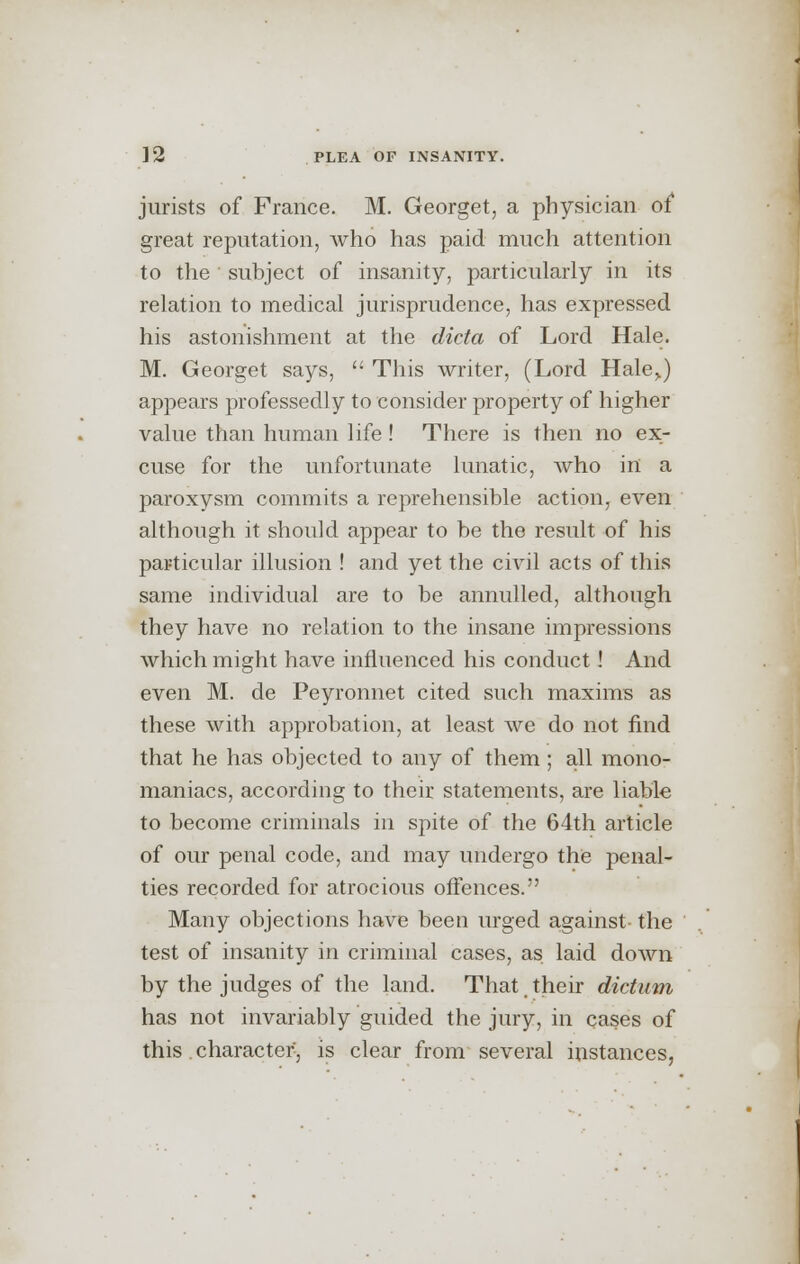 jurists of France. M. Georget, a physician of great reputation, who has paid much attention to the subject of insanity, particularly in its relation to medical jurisprudence, has expressed his astonishment at the dicta of Lord Hale. M. Georget says,  This writer, (Lord Hale,.) appears professedly to consider property of higher value than human life! There is then no ex- cuse for the unfortunate lunatic, who in a paroxysm commits a reprehensible action, even although it should appear to be the result of his particular illusion ! and yet the civil acts of this same individual are to be annulled, although they have no relation to the insane impressions which might have influenced his conduct! And even M. de Peyronnet cited such maxims as these with approbation, at least we do not find that he has objected to any of them ; all mono- maniacs, according to their statements, are liable to become criminals in spite of the 64th article of our penal code, and may undergo the penal- ties recorded for atrocious offences. Many objections have been urged against the test of insanity in criminal cases, as laid down by the judges of the land. That. their dictum has not invariably guided the jury, in cases of this character, is clear from several instances,