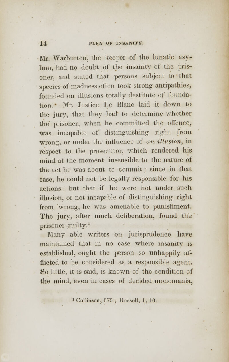 Mr. Warburton, the keeper of the lunatic asy- lum, had no doubt of the insanity of the pris- oner, and stated that persons subject to that species of madness often took strong antipathies, founded on illusions totally destitute of founda- tion. * Mr. Justice Le Blanc laid it down to the jury, that they had to determine whether the prisoner, when he committed the offence, was incapable of distinguishing right from wrong, or under the influence of an illusion, in respect to the prosecutor, which rendered his mind at the moment insensible to the nature of the act he was about to commit; since in that case, he could not be legally responsible for his actions ; but that if he were not under such illusion, or not incapable of distinguishing right from wrong, he was amenable to punishment. The jury, after much deliberation, found the prisoner guilty.1 Many able writers on jurisprudence have maintained that in no case where insanity is established, ought the person so unhappily af- flicted to be considered as a responsible agent. So little, it is said, is known of the condition of the mind, even in cases of decided monomania, 1 Collinson, 675 ; Russell, 1, 10.