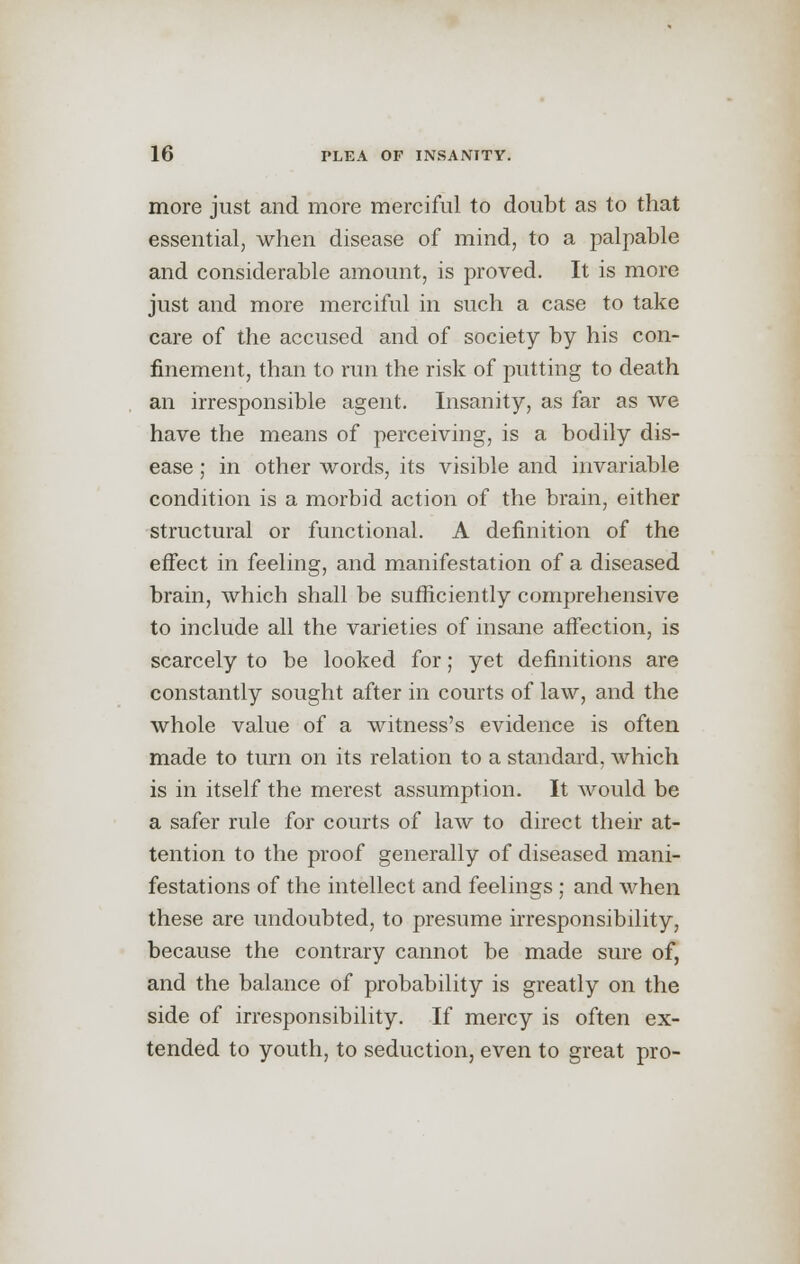 more just and more merciful to doubt as to that essential, when disease of mind, to a palpable and considerable amount, is proved. It is more just and more merciful in such a case to take care of the accused and of society by his con- finement, than to run the risk of putting to death an irresponsible agent. Insanity, as far as we have the means of perceiving, is a bodily dis- ease ; in other words, its visible and invariable condition is a morbid action of the brain, either structural or functional. A definition of the effect in feeling, and manifestation of a diseased brain, which shall be sufficiently comprehensive to include all the varieties of insane affection, is scarcely to be looked for; yet definitions are constantly sought after in courts of law, and the whole value of a witness's evidence is often made to turn on its relation to a standard, which is in itself the merest assumption. It would be a safer rule for courts of law to direct their at- tention to the proof generally of diseased mani- festations of the intellect and feelings ; and when these are undoubted, to presume irresponsibility, because the contrary cannot be made sure of, and the balance of probability is greatly on the side of irresponsibility. If mercy is often ex- tended to youth, to seduction, even to great pro-