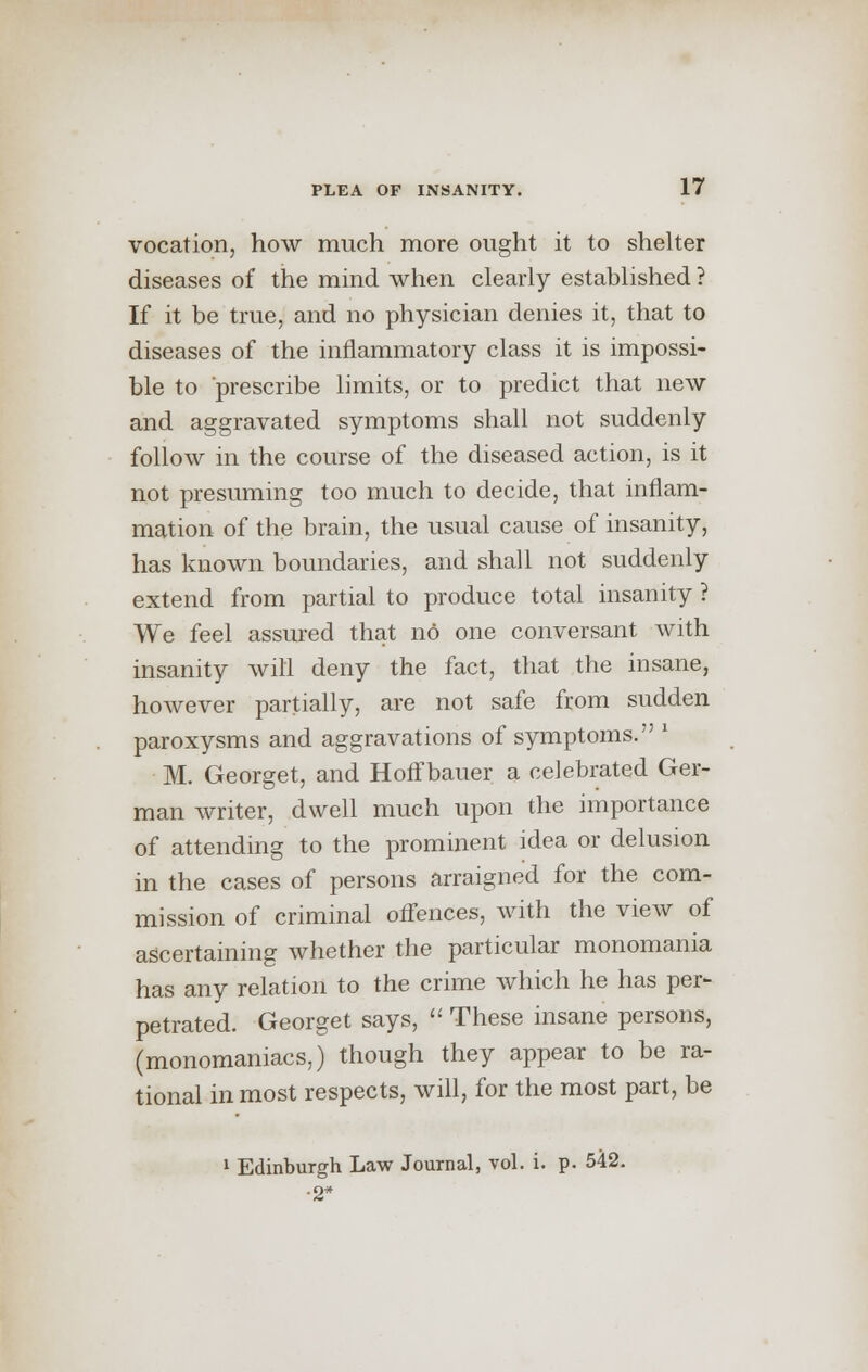 vocation, how much more ought it to shelter diseases of the mind when clearly established ? If it be true, and no physician denies it, that to diseases of the inflammatory class it is impossi- ble to prescribe limits, or to predict that new and aggravated symptoms shall not suddenly follow in the course of the diseased action, is it not presuming too much to decide, that inflam- mation of the brain, the usual cause of insanity, has known boundaries, and shall not suddenly extend from partial to produce total insanity ? We feel assured that no one conversant with insanity will deny the fact, that the insane, however partially, are not safe from sudden paroxysms and aggravations of symptoms. ' M. Georget, and Hoffbauer a celebrated Ger- man writer, dwell much upon the importance of attending to the prominent idea or delusion in the cases of persons arraigned for the com- mission of criminal offences, with the view of ascertaining whether the particular monomania has any relation to the crime which he has per- petrated. Georget says,  These insane persons, (monomaniacs,) though they appear to be ra- tional in most respects, will, for the most part, be 1 Edinburgh Law Journal, vol. i. p. 542. -2*