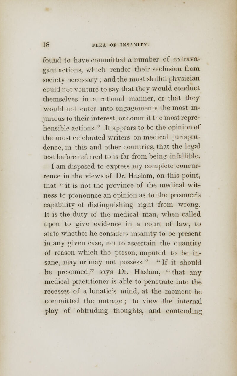 found to have committed a number of extrava- gant actions, which render their seclusion from society necessary ; and the most skilful physician could not venture to say that they would conduct themselves in a rational manner, or that they would not enter into engagements the most in- jurious to their interest, or commit the most repre- hensible actions. It appears to be the opinion of the most celebrated writers on medical jurispru- dence, in this and other countries, that the legal test before referred to is far from being infallible. I am disposed to express my complete concur- rence in the views of Dr. Haslam, on this point, that it is not the province of the medical wit- ness to pronounce an opinion as to the prisoner's capability of distinguishing right from wrong. It is the duty of the medical man, when called upon to give evidence in a court of law, to state whether he considers insanity to be present in any given case, not to ascertain the quantity of reason which the person, imputed to be in- sane, may or may not possess. If it should be presumed, says Dr. Haslam,  that any medical practitioner is able to penetrate into the recesses of a lunatic's mind, at the moment he committed the outrage; to view the internal play of obtruding thoughts, and contending