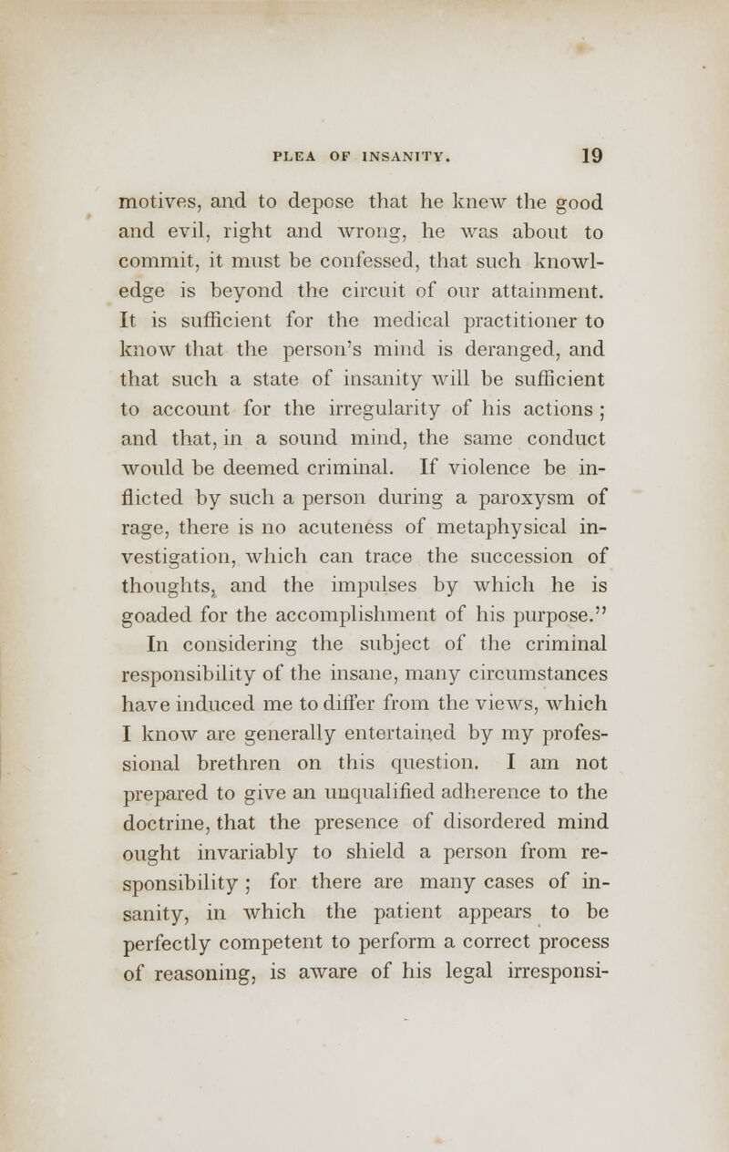 motives, and to depose that he knew the good and evil, right and wrong, he was about to commit, it must be confessed, that snch knowl- edge is beyond the circuit of our attainment. It is sufficient for the medical practitioner to know that the person's mind is deranged, and that such a state of insanity will be sufficient to account for the irregularity of his actions ; and that, in a sound mind, the same conduct would be deemed criminal. If violence be in- flicted by such a person during a paroxysm of rage, there is no acuteness of metaphysical in- vestigation, which can trace the succession of thoughts, and the impulses by which he is goaded for the accomplishment of his purpose. In considering the subject of the criminal responsibility of the insane, many circumstances have induced me to differ from the views, which I know are generally entertained by my profes- sional brethren on this question. I am not prepared to give an unqualified adherence to the doctrine, that the presence of disordered mind ought invariably to shield a person from re- sponsibility ; for there are many cases of in- sanity, in which the patient appears to be perfectly competent to perform a correct process of reasoning, is aware of his legal irresponsi-