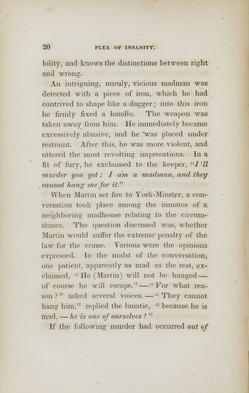 bility, and knows the distinctions between right and wrong. An intriguing, unruly, vicious madman was detected with a piece of iron, which he had contrived to shape like a dagger; into this iron he firmly fixed a handle. The weapon was taken away from him. He immediately became excessively abusive, and he 'was placed under restraint. After this, he was more, violent, and uttered the most revolting imprecations. In a fit of fury, he exclaimed to the keeper, ^'IHl murder you yet: I am a madman, and they . cannot hang me for it. When Martin set fire to York-Minster, a con- versation took place among the inmates of a neighboring madhouse relating to the circum- stance. The question discussed was, whether Martin would suffer the extreme penalty of the law for the crime. Various were the opinions expressed. In the midst of the conversation, one patient, apparently as mad as the rest, ex- claimed, He (Martin) will not be hanged — of course he will escape. —. For what rea- son ?  asked several voices. —  They cannot hang him, replied the lunatic,  because he is mad, — he is one of ourselves !  If the following murder had occurred out of