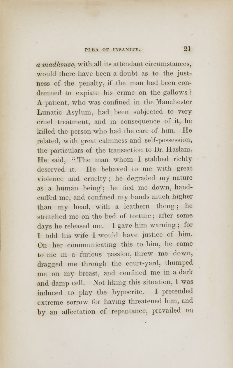 a madhouse, with all its attendant circumstances, would there have been a doubt as to the just- ness of the penalty, if the man had been con- demned to expiate his crime on the gallows ? A patient, who was confined in the Manchester Lunatic Asylum, had been subjected to very cruel treatment, and in consequence of it, he killed the person who had the care of him. He related, with great calmness and self-possession, the particulars of the transaction to Dr. Haslam. He said, The man whom I stabbed richly deserved it. He behaved to me with great violence and cruelty ; he degraded my nature as a human being ; he tied me down, hand- cuffed me, and confined my hands much higher than my head, with a leathern thong ; he stretched me on the bed of torture; after some days he released me. I gave him warning ; for I told his wife I would have justice of him. On her communicating this to him, he came to me in a furious passion, threw me down, dragged me through the court-yard, thumped me on my breast, and confined me in a dark and damp cell. Not liking this situation, I was induced to play the hypocrite. I pretended extreme sorrow for having threatened him, and by an affectation of repentance, prevailed on