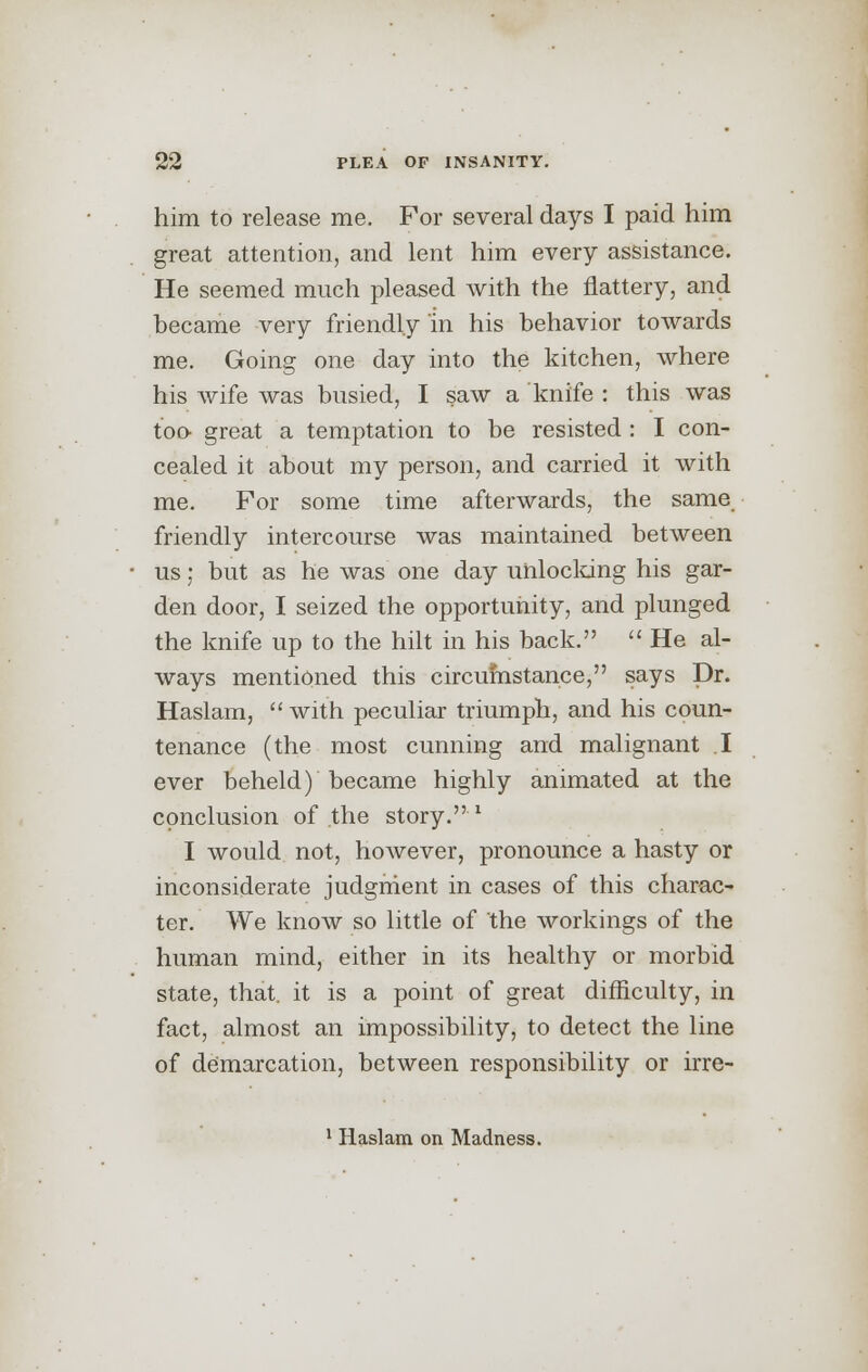 him to release me. For several days I paid him great attention, and lent him every assistance. He seemed much pleased with the flattery, and became very friendly in his behavior towards me. Going one day into the kitchen, where his wife was busied, I saw a knife : this was too great a temptation to be resisted : I con- cealed it about my person, and carried it with me. For some time afterwards, the same friendly intercourse was maintained between us; but as he was one day unlocking his gar- den door, I seized the opportunity, and plunged the knife up to the hilt in his back.  He al- ways mentioned this circumstance, says Dr. Haslam,  with peculiar triumph, and his coun- tenance (the most cunning and malignant I ever beheld) became highly animated at the conclusion of the story.1 I would not, however, pronounce a hasty or inconsiderate judgment in cases of this charac- ter. We know so little of the workings of the human mind, either in its healthy or morbid state, that, it is a point of great difficulty, in fact, almost an impossibility, to detect the line of demarcation, between responsibility or irre- 1 Haslam on Madness.