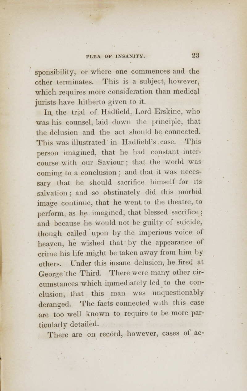 sponsibility, or where one commences and the other terminates. This is a subject, however, which requires more consideration than medical jurists have hitherto given to it. In. the trial of Hadfield. Lord Erskine, who was his counsel, laid down the principle, that the delusion and the act should be connected. This was illustrated in Hadfield's . case. This person imagined, that he had constant inter- course with our Saviour ; that the world was coming to a conclusion ; and that it was neces- sary that he should sacrifice himself for its salvation; and so obstinately did this morbid image continue, that he went to the theatre, to perform, as he imagined, that blessed sacrifice ; and because he would not be guilty of suicide, though called upon by the imperious voice of heaven, he wished that by the appearance of crime his life might be taken away from him by others. Under this insane delusion, he fired at George the Third. There were many other cir- cumstances which immediately led to the con- clusion, that this man was unquestionably deranged. The facts connected with this case are too well known to require to be more par- ticularly detailed. There are on record, however, cases of ac-