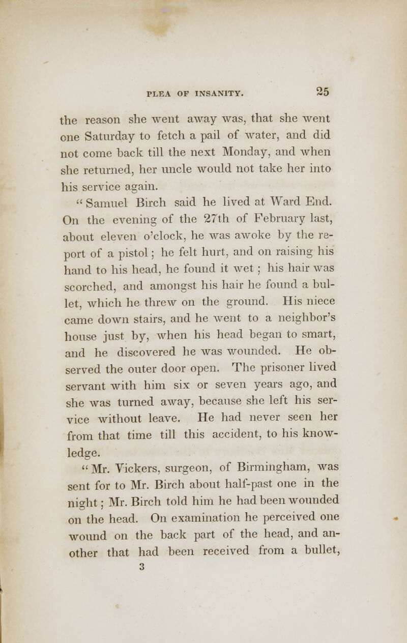 the reason she went away was, that she went one Saturday to fetch a pail of water, and did not come back till the next Monday, and when she returned, her uncle would not take her into his service again.  Samuel Birch said he lived at Ward End. On the evening of the 27th of February last, about eleven o'clock, he was awoke by the re- port of a pistol; he felt hurt, and on raising his hand to his head, he found it wet ; his hair was scorched, and amongst his hair he found a bul- let, which he threw on the ground. His niece came down stairs, and he went to a neighbor's house just by, when his head began to smart, and he discovered he was wounded. He ob- served the outer door open. The prisoner lived servant with him six or seven years ago, and she was turned away, because she left his ser- vice without leave. He had never seen her from that time till this accident, to his know- ledge.  Mr. Vickers, surgeon, of Birmingham, was sent for to Mr. Birch about half-past one in the night; Mr. Birch told him he had been wounded on the head. On examination he perceived one wound on the back part of the head, and an- other that had been received from a bullet, 3
