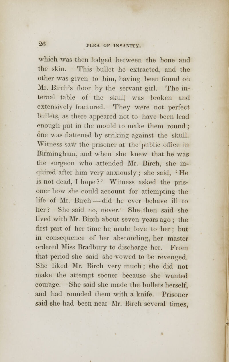 which was then lodged between the bone and the skin. This bullet he extracted, and the other was given to him, having been found on Mr. Birch's floor by the servant girl. The in- ternal table of the skull was broken and extensively fractured. They were not perfect bullets, as there appeared not to have been lead enough put in the mould to make them round; one was flattened by striking against the skull. Witness saw the prisoner at the public office in Birmingham, and when she knew that he was the surgeon who attended Mr. Birch, she in- quired after him very anxiously ; she said, ' He is not dead, I hope ?' Witness asked the pris- oner how she could account for attempting the life of Mr. Birch — did he ever behave ill to her ? She said no, never. She then said she lived with Mr. Bir.ch about seven years ago ; the first part of her time he. made love to her; but in consequence of her absconding, her master ordered Miss Bradbury to discharge her. From that period she said she vowed to be revenged. She liked Mr. Birch very much; she did not make the attempt sooner because she wanted courage. She said she made the bullets herself, and had rounded them with a knife. Prisoner said she had been near Mr. Birch several times,