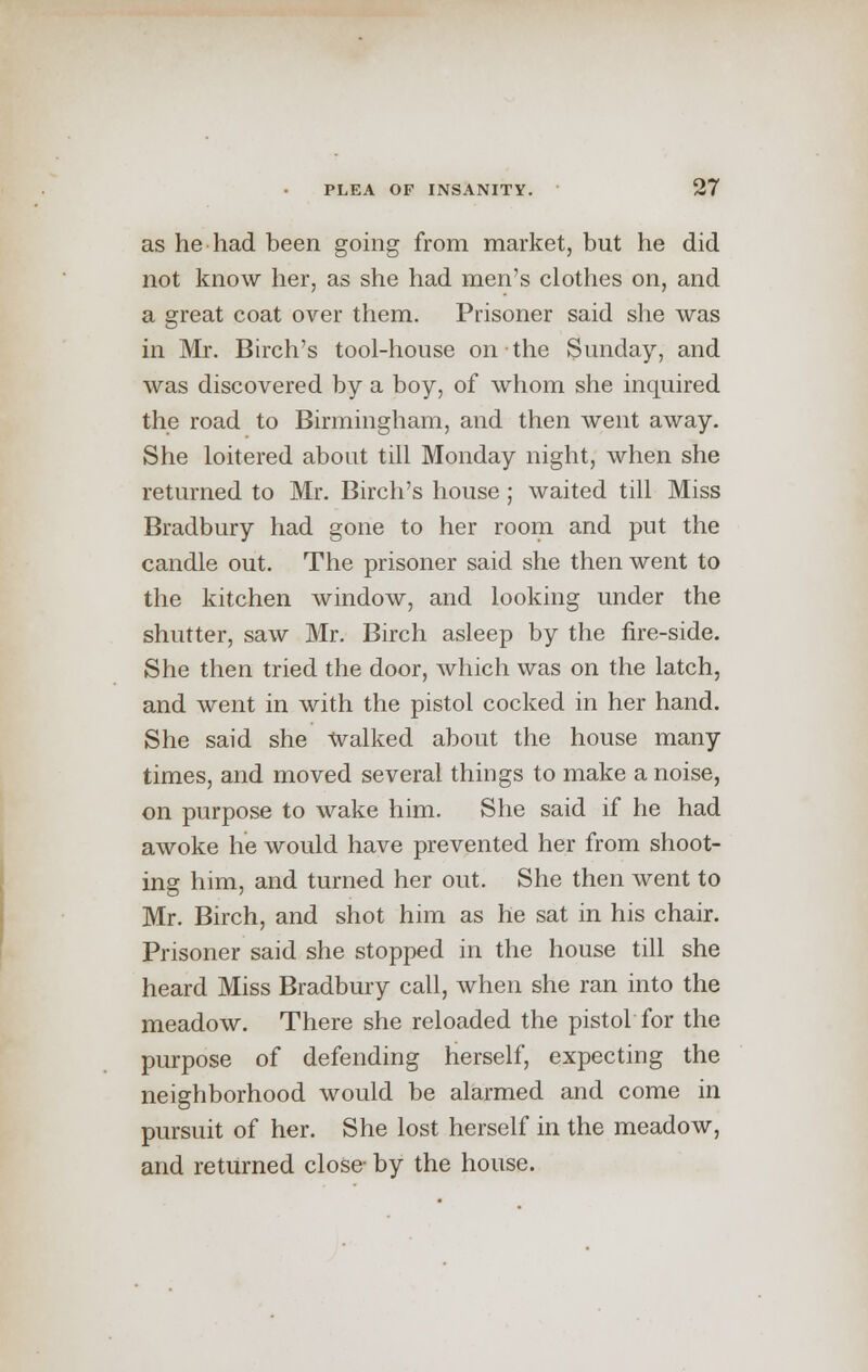 as he had been going from market, but he did not know her, as she had men's clothes on, and a great coat over them. Prisoner said she was in Mr. Birch's tool-house on the Sunday, and was discovered by a boy, of whom she inquired the road to Birmingham, and then went away. She loitered about till Monday night, when she returned to Mr. Birch's house; waited till Miss Bradbury had gone to her room and put the candle out. The prisoner said she then went to the kitchen window, and looking under the shutter, saw Mr. Birch asleep by the fire-side. She then tried the door, which was on the latch, and went in with the pistol cocked in her hand. She said she Walked about the house many times, and moved several things to make a noise, on purpose to wake him. She said if he had awoke he would have prevented her from shoot- ing him, and turned her out. She then went to Mr. Birch, and shot him as he sat in his chair. Prisoner said she stopped in the house till she heard Miss Bradbury call, when she ran into the meadow. There she reloaded the pistol for the purpose of defending herself, expecting the neighborhood would be alarmed and come in pursuit of her. She lost herself in the meadow, and returned close- by the house.