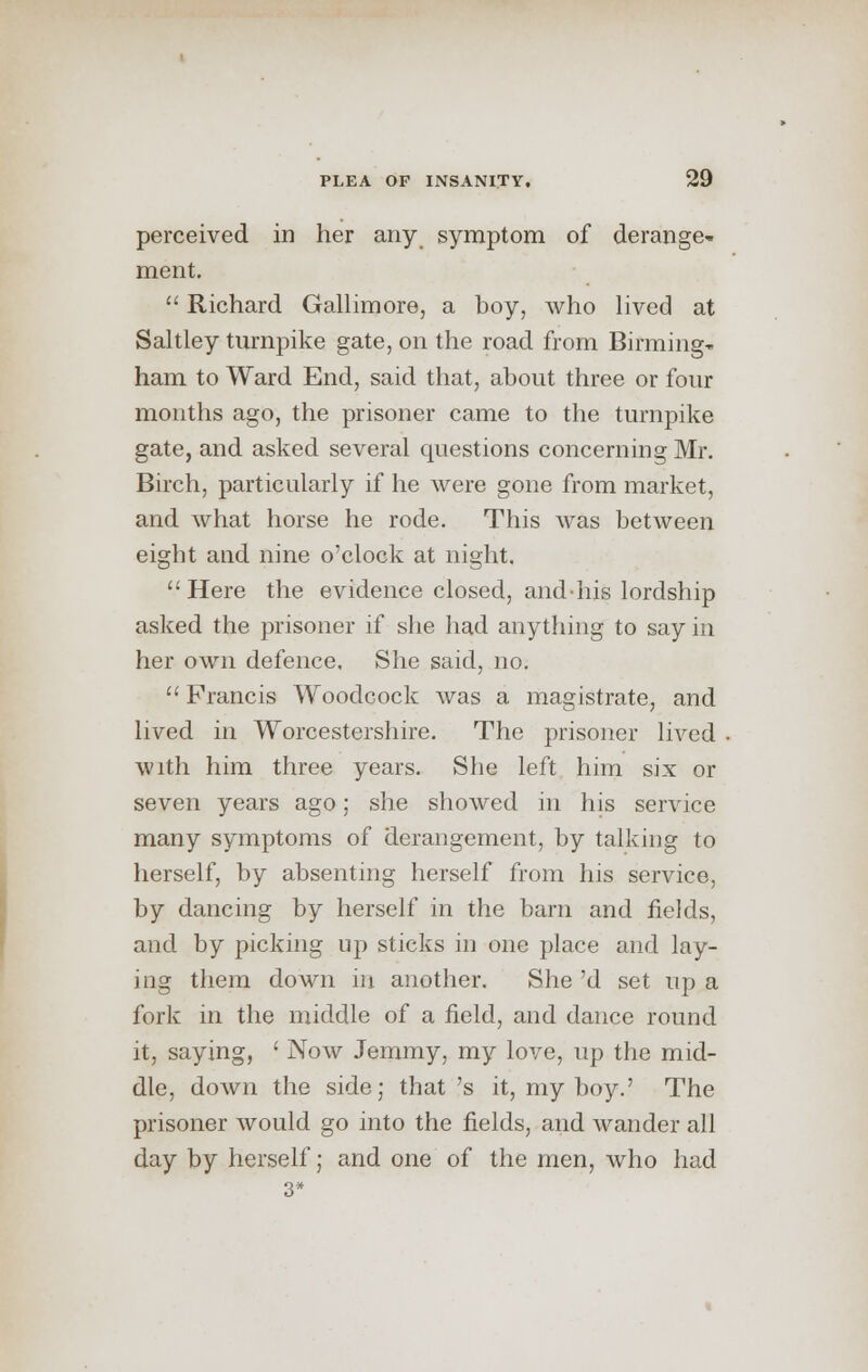perceived in her any symptom of derange- ment.  Richard Gallimore, a boy, who lived at Saltley turnpike gate, on the road from Birming- ham to Ward End, said that, about three or four months ago, the prisoner came to the turnpike gate, and asked several questions concerning Mr. Birch, particularly if he were gone from market, and what horse he rode. This was between eight and nine o'clock at night. Here the evidence closed, and-his lordship asked the prisoner if she had anything to say in her own defence. She said, no.  Francis Woodcock was a magistrate, and lived in Worcestershire. The prisoner lived with him three years. She left him six or seven years ago; she showed in his service many symptoms of derangement, by talking to herself, by absenting herself from his service, by dancing by herself in the barn and fields, and by picking up sticks in one place and lay- ing them down in another. She 'd set up a fork in the middle of a field, and dance round it, saying, ' Now Jemmy, my love, up the mid- dle, down the side; that's it, my boy.' The prisoner would go into the fields, and wander all day by herself; and one of the men, who had 3*