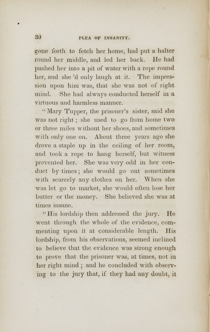 gone forth to fetch her home, had put a halter round her middle, and led her back. He had pushed her into a pit of water with a rope round her, and she 'd only laugh at it. The impres- sion upon him was, that she was not of right mind. She had always conducted herself in a virtuous and harmless manner. Mary Tupper, the prisoner's sister, said she was not right; she used to go from home two or three miles without her shoes, and sometimes with only one on. About three years ago she drove a staple up in the ceiling of her room, and took a rope to hang herself, but witness prevented her. She was very odd in her con- duct by times; she would go out sometimes with scarcely any clothes on her. When she was let go to market, she would often lose her butter or the money. She believed she was at times insane. His lordship then addressed the jury. He went through the whole of the evidence, com- menting upon it at considerable length. His lordship, from his observations, seemed inclined to believe that the evidence was strong enough to prove that the prisoner was, at times, not in her right mind ; and he concluded with observ- ing to the jury that, if they had any doubt, it