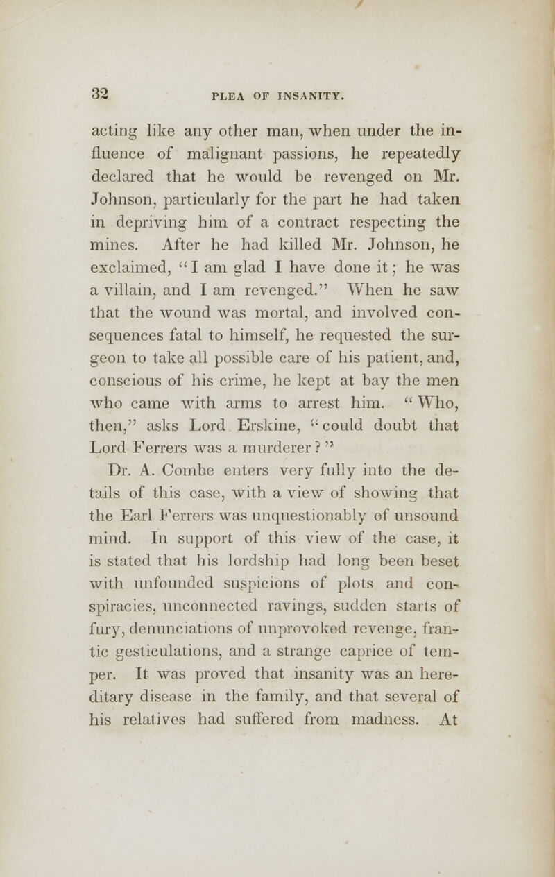 acting like any other man, when under the in- fluence of malignant passions, he repeatedly declared that he would be revenged on Mr. Johnson, particularly for the part he had taken in depriving him of a contract respecting the mines. After he had killed Mr. Johnson, he exclaimed, I am glad I have done it; he was a villain, and I am revenged. When he saw that the wound was mortal, and involved con- sequences fatal to himself, he requested the sur- geon to take all possible care of his patient, and, conscious of his crime, he kept at bay the men who came with arms to arrest him.  Who, then, asks Lord Erskine, could doubt that Lord Ferrers was a murderer?  Dr. A. Combe enters very fully into the de- tails of this case, with a view of showing that the Earl Ferrers was unquestionably of unsound mind. In support of this view of the case, it is stated that his lordship had long been beset with unfounded suspicions of plots and con-, spiracies, unconnected ravings, sudden starts of fury, denunciations of unprovoked revenge, fran- tic gesticulations, and a strange caprice of tem- per. It was proved that insanity was an here- ditary disease in the family, and that several of his relatives had suffered from madness. At