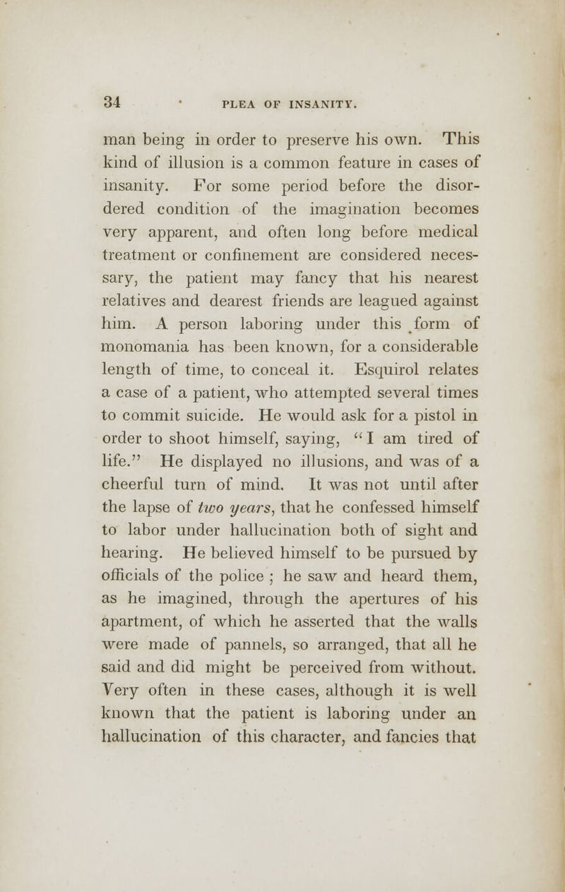 man being in order to preserve his own. This kind of illusion is a common feature in cases of insanity. For some period before the disor- dered condition of the imagination becomes very apparent, and often long before medical treatment or confinement are considered neces- sary, the patient may fancy that his nearest relatives and dearest friends are leagued against him. A person laboring under this form of monomania has been known, for a considerable length of time, to conceal it. Esquirol relates a case of a patient, who attempted several times to commit suicide. He would ask for a pistol in order to shoot himself, saying,  I am tired of life. He displayed no illusions, and was of a cheerful turn of mind. It was not until after the lapse of two years, that he confessed himself to labor under hallucination both of sight and hearing. He believed himself to be pursued by officials of the police ; he saw and heard them, as he imagined, through the apertures of his apartment, of which he asserted that the walls were made of pannels, so arranged, that all he said and did might be perceived from without. Very often in these cases, although it is well known that the patient is laboring under an hallucination of this character, and fancies that