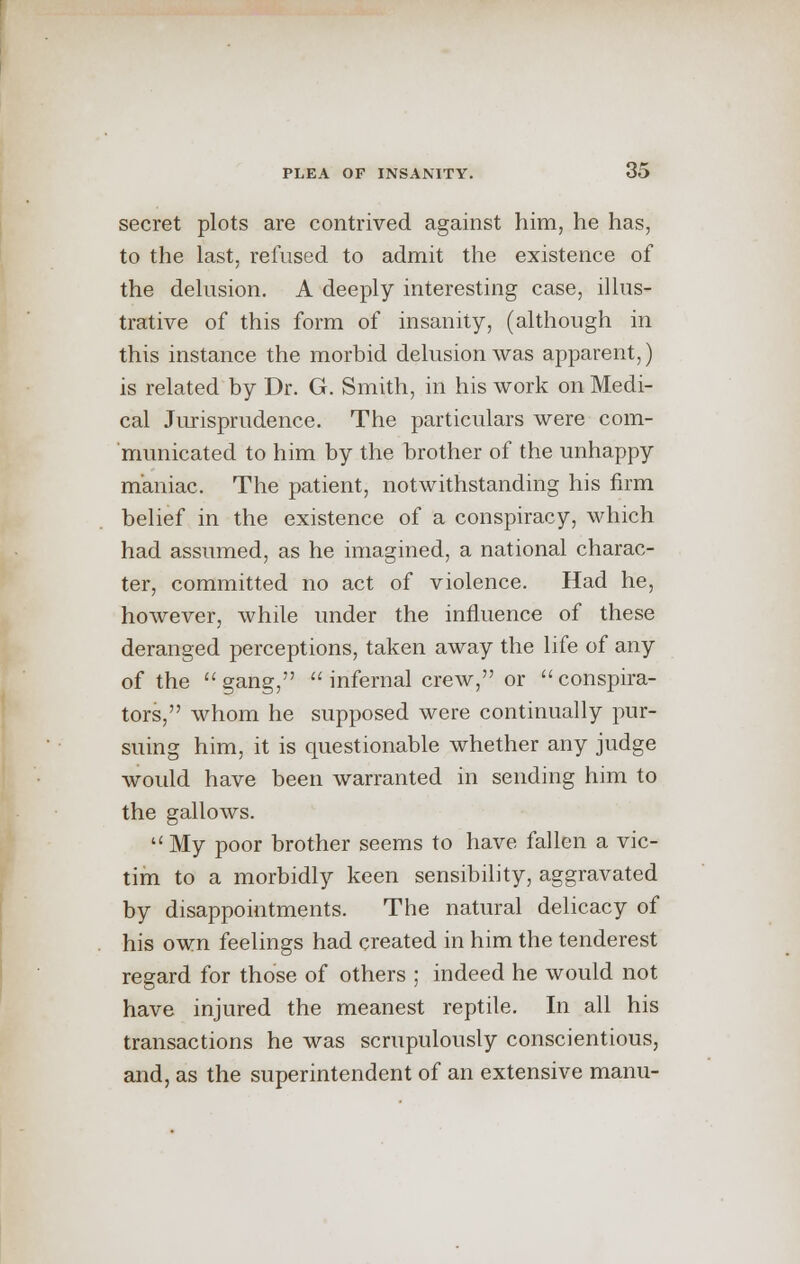 secret plots are contrived against him, he has, to the last, refused to admit the existence of the delusion. A deeply interesting case, illus- trative of this form of insanity, (although in this instance the morbid delusion was apparent,) is related by Dr. G. Smith, in his work on Medi- cal Jurisprudence. The particulars were com- municated to him by the brother of the unhappy maniac. The patient, notwithstanding his firm belief in the existence of a conspiracy, which had assumed, as he imagined, a national charac- ter, committed no act of violence. Had he, however, while under the influence of these deranged perceptions, taken away the life of any of the gang,  infernal crew, or conspira- tors, whom he supposed were continually pur- suing him, it is questionable whether any judge would have been warranted in sending him to the gallows. My poor brother seems to have fallen a vic- tim to a morbidly keen sensibility, aggravated by disappointments. The natural delicacy of his own feelings had created in him the tenderest regard for those of others ; indeed he would not have injured the meanest reptile. In all his transactions he was scrupulously conscientious, and, as the superintendent of an extensive manu-