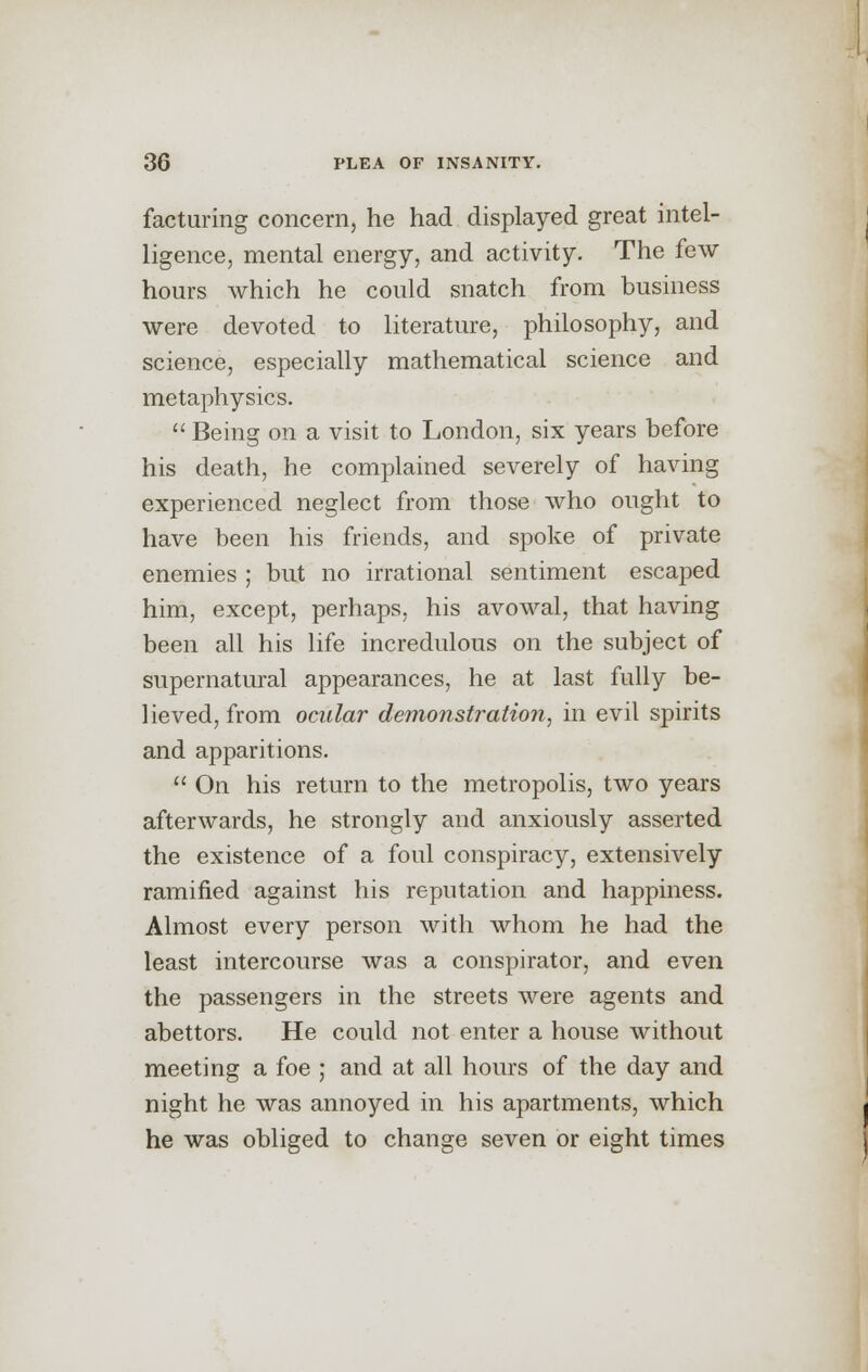 factoring concern, he had displayed great intel- ligence, mental energy, and activity. The few hours which he could snatch from business were devoted to literature, philosophy, and science, especially mathematical science and metaphysics.  Being on a visit to London, six years before his death, he complained severely of having experienced neglect from those who ought to have been his friends, and spoke of private enemies ; but no irrational sentiment escaped him, except, perhaps, his avowal, that having been all his life incredulous on the subject of supernatural appearances, he at last fully be- lieved, from ocular demonstration, in evil spirits and apparitions.  On his return to the metropolis, two years afterwards, he strongly and anxiously asserted the existence of a foul conspiracy, extensively ramified against his reputation and happiness. Almost every person with whom he had the least intercourse was a conspirator, and even the passengers in the streets were agents and abettors. He could not enter a house without meeting a foe ; and at all hours of the day and night he was annoyed in his apartments, which he was obliged to change seven or eight times