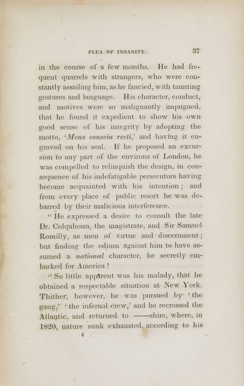 in the course of a few months. He had fre- quent quarrels with strangers, who were con- stantly assailing him, as he fancied, with taunting gestures and language. His character, conduct, and motives were so malignantly impugned, that he found it expedient to show his own good sense of his integrity by adopting the motto, 'Mens conscia recti,'' and having it en- graved on his seal. If he proposed an excur- sion to any part of the environs of London, he was compelled to relinquish the design, in con- sequence of his indefatigable persecutors having become acquainted with his intention; and from every place of public resort he was de- barred by their malicious interference.  He expressed a desire to consult the late Dr. Colquhoun, the magistrate, and Sir Samuel Romilly, as men of virtue and discernment; but finding the odium against him to have as- sumed a national character, he secretly em- barked for America!  So little apparent was his malady, that he obtained a respectable situation at New York. Thither, however, he was pursued by ' the gang/ ' the infernal crew,' and he recrossed the Atlantic, and returned to shire, where, in 1820, nature sunk exhausted, according to his •4 .';