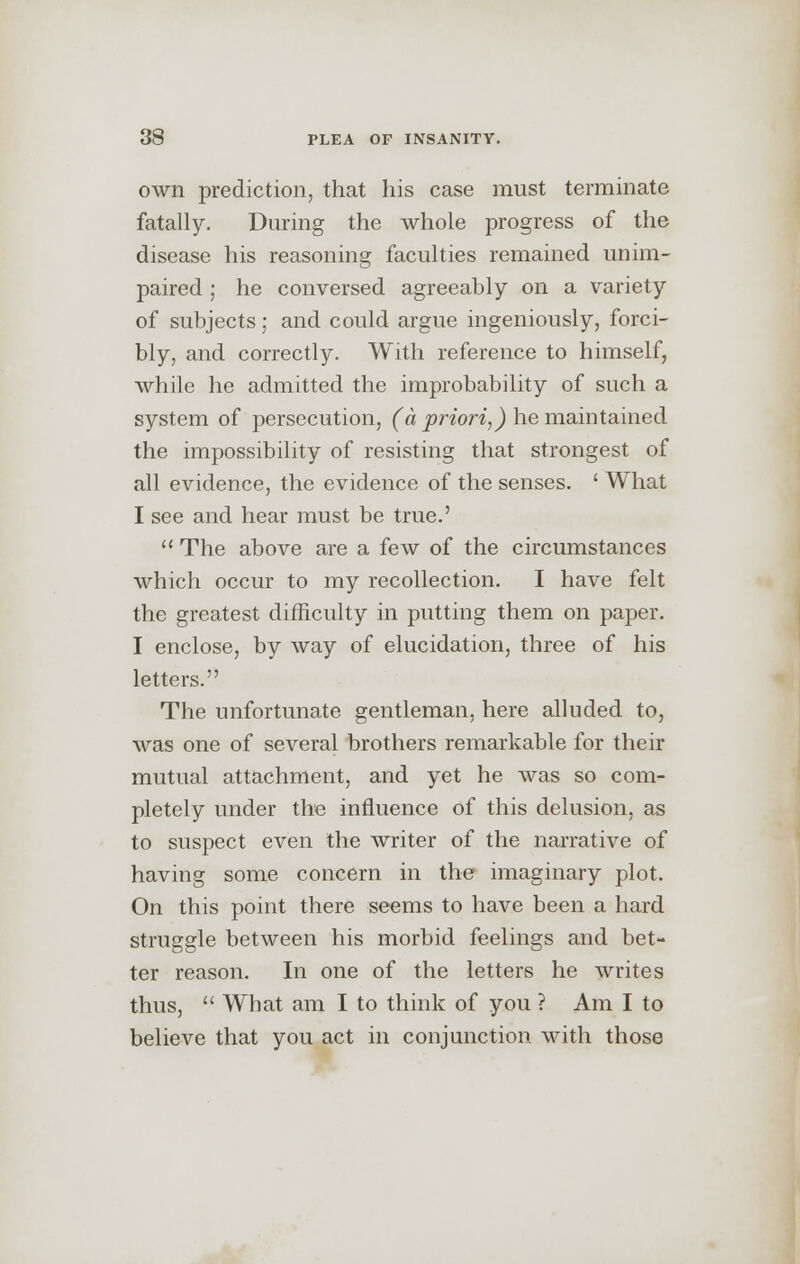 own prediction, that his case must terminate fatally. During the whole progress of the disease his reasoning faculties remained unim- paired ; he conversed agreeably on a variety of subjects; and could argue ingeniously, forci- bly, and correctly. With reference to himself, while he admitted the improbability of such a system of persecution, (it priori,) he maintained the impossibility of resisting that strongest of all evidence, the evidence of the senses. ' What I see and hear must be true.'  The above are a few of the circumstances which occur to my recollection. I have felt the greatest difficulty in putting them on paper. I enclose, by way of elucidation, three of his letters. The unfortunate gentleman, here alluded to, was one of several brothers remarkable for their mutual attachment, and yet he was so com- pletely under the influence of this delusion, as to suspect even the writer of the narrative of having some concern in the imaginary plot. On this point there seems to have been a hard struggle between his morbid feelings and bet- ter reason. In one of the letters he writes thus,  What am I to think of you ? Am I to believe that you act in conjunction with those