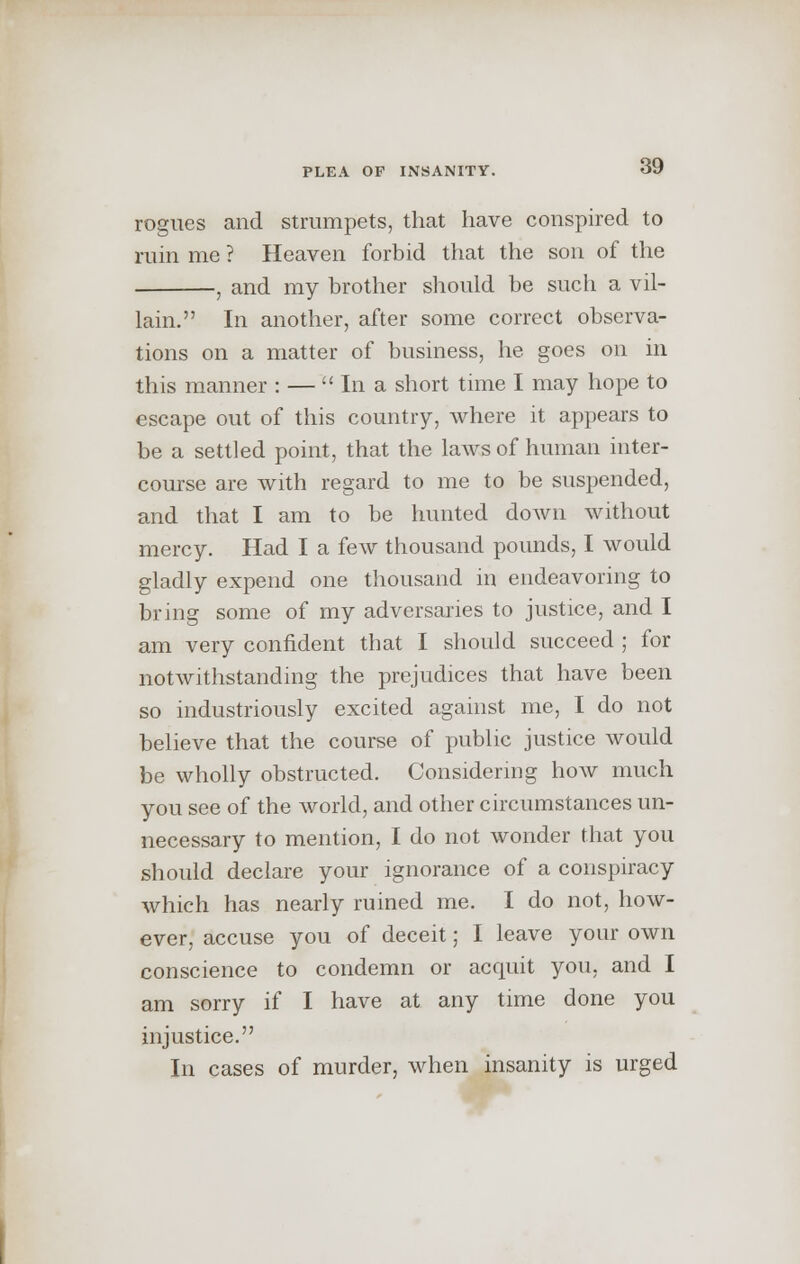 rogues and strumpets, that have conspired to ruin me ? Heaven forbid that the son of the , and my brother should be such a vil- lain. In another, after some correct observa- tions on a matter of business, he goes on in this manner : —  In a short time I may hope to escape out of this country, where it appears to be a settled point, that the laws of human inter- course are with regard to me to be suspended, and that I am to be hunted doAvn without mercy. Had I a few thousand pounds, I would gladly expend one thousand in endeavoring to bring some of my adversaries to justice, and I am very confident that I should succeed ; for notwithstanding the prejudices that have been so industriously excited against me, I do not believe that the course of public justice would be wholly obstructed. Considering how much you see of the world, and other circumstances un- necessary to mention, I do not wonder that you should declare your ignorance of a conspiracy which has nearly ruined me. I do not, how- ever, accuse you of deceit; I leave your own conscience to condemn or acquit you, and I am sorry if I have at any time done you injustice. In cases of murder, when insanity is urged