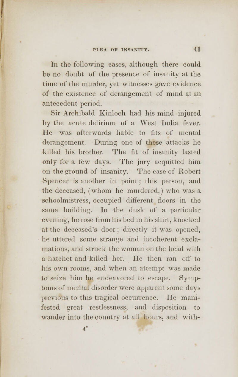 In the following cases, although there could be no doubt of the presence of insanity at the time of the murder, yet witnesses gave evidence of the existence of derangement of mind at an antecedent period. Sir Archibald Kinloch had his mind injured by the acute delirium of a West India fever. He was afterwards liable to fits of mental derangement. During one of these attacks he killed his brother. The fit of insanity lasted only for a few days. The jury acquitted him on the ground of insanity. The case of Robert Spencer is another in point; this person, and the deceased, (whom he murdered,) who was a schoolmistress, occupied different floors in the same building. In the dusk of a particular evening, he rose from his bed in his shirt, knocked at the deceased's door; directly it was opened, he uttered some strange and incoherent excla- mations, and struck the woman on the head with a hatchet and killed her. He then ran off to his own rooms, and when an attempt was made to seize him he endeavored to escape. Symp- toms of mental disorder were apparent some days previous to this tragical occurrence. He mani- fested great restlessness, and disposition to wander into the country at all hours, and with-