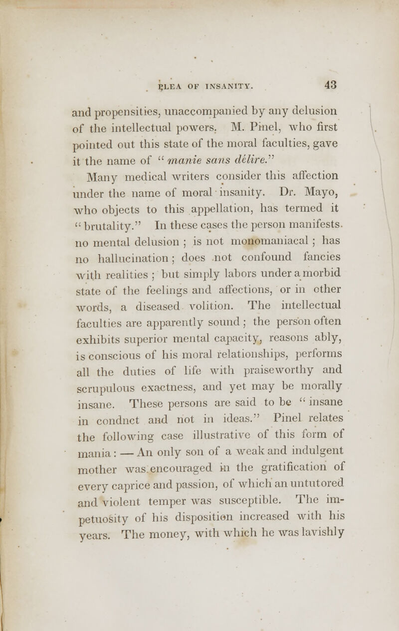 and propensities, unaccompanied by any delusion of the intellectual powers. M. Pinel, who first pointed out this state of the moral faculties, gave it the name of  manie sans delire. Many medical writers consider this affection under the name of moral insanity. Dr. Mayo, who objects to this appellation, has termed it <: brutality. In these cases the person manifests, no mental delusion ; is not monomaniacal; has no hallucination; does not confound fancies with realities ; but simply labors under a morbid state of the feelings and affections, or in ether words, a diseased volition. The intellectual faculties are apparently sound ; the person often exhibits superior mental capacity, reasons ably, is conscious of his moral relationships, performs all the duties of life with praiseworthy and scrupulous exactness, and yet may be morally insane. These persons are said to be  insane in condnct and not in ideas. Pinel relates the following case illustrative of this form of mania: — An only son of a weak and indulgent mother was. encouraged in the gratification of every caprice and passion, of which an untutored and violent temper was susceptible. The im- petuosity of his disposition increased with his years. The money, with which he was lavishly