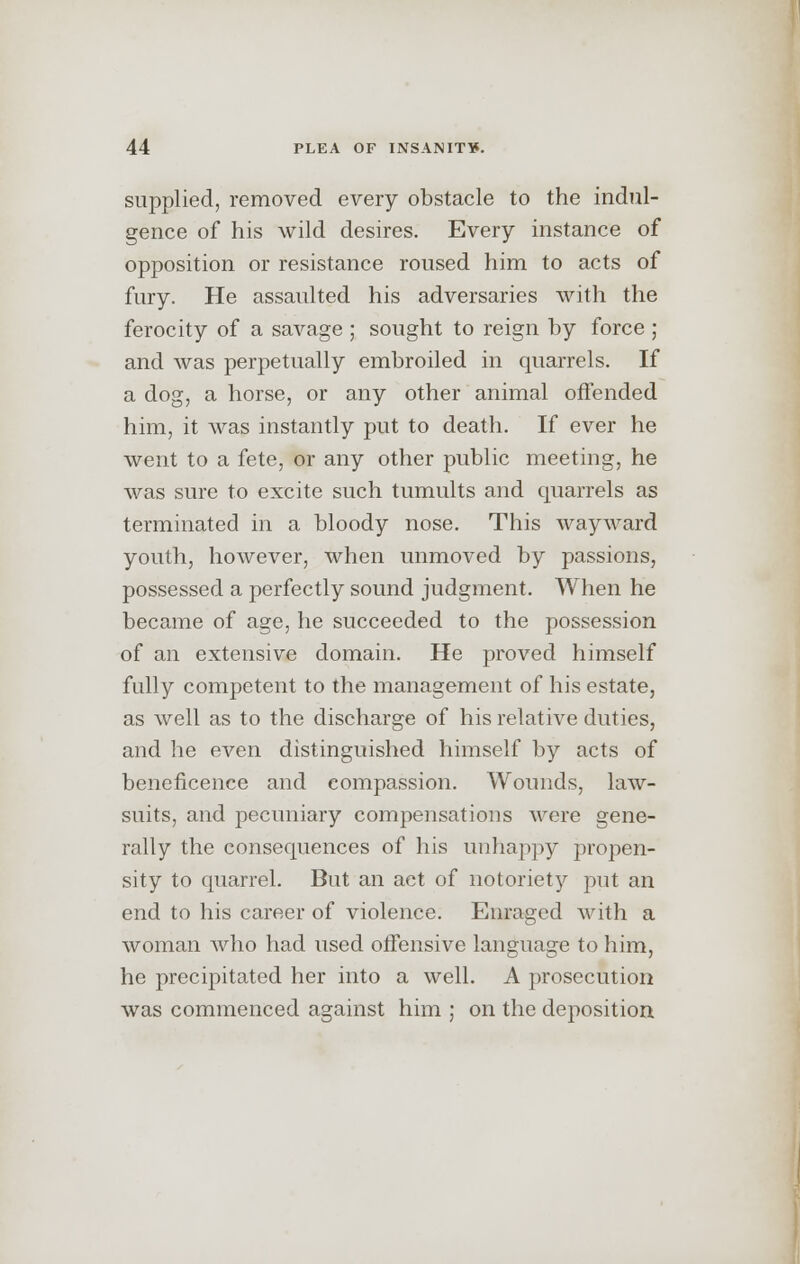 supplied, removed every obstacle to the indul- gence of his wild desires. Every instance of opposition or resistance roused him to acts of fury. He assaulted his adversaries with the ferocity of a savage ; sought to reign by force ; and was perpetually embroiled in quarrels. If a dog, a horse, or any other animal offended him, it was instantly put to death. If ever he went to a fete, or any other public meeting, he was sure to excite such tumults and quarrels as terminated in a bloody nose. This wayward youth, however, when unmoved by passions, possessed a perfectly sound judgment. When he became of age, he succeeded to the possession of an extensive domain. He proved himself fully competent to the management of his estate, as well as to the discharge of his relative duties, and he even distinguished himself by acts of beneficence and eompassion. Wounds, law- suits, and pecuniary compensations were gene- rally the consequences of his unhappy propen- sity to quarrel. But an act of notoriety put an end to his career of violence. Enraged with a woman who had used offensive language to him, he precipitated her into a well. A prosecution was commenced against him ; on the deposition.