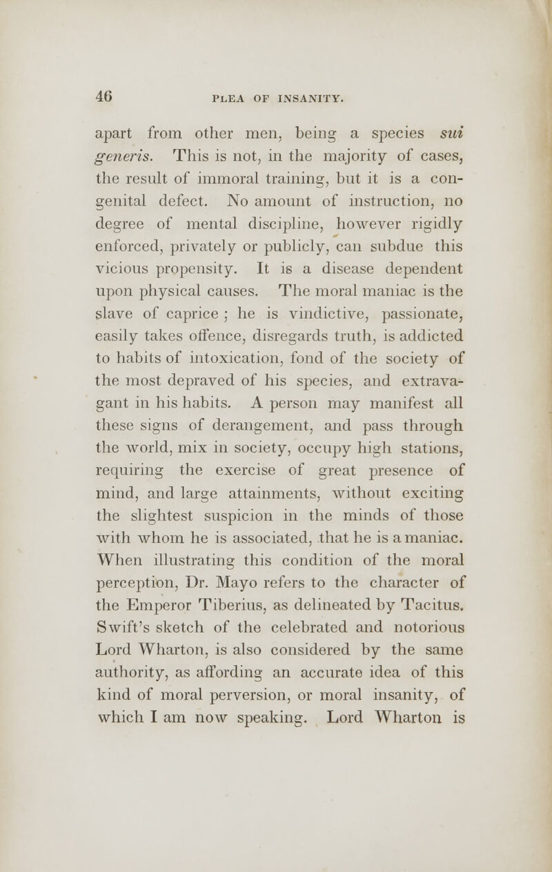 apart from other men, being a species sni generis. This is not, in the majority of cases, the result of immoral training, but it is a con- genital defect. No amount of instruction, no degree of mental discipline, however rigidly enforced, privately or publicly, can subdue this vicious propensity. It is a disease dependent upon physical causes. The moral maniac is the slave of caprice ; he is vindictive, passionate, easily takes offence, disregards truth, is addicted to habits of intoxication, fond of the society of the most depraved of his species, and extrava- gant in his habits. A person may manifest all these signs of derangement, and pass through the world, mix in society, occupy high stations, requiring the exercise of great presence of mind, and large attainments, without exciting the slightest suspicion in the minds of those with whom he is associated, that he is a maniac. When illustrating this condition of the moral perception, Dr. Mayo refers to the character of the Emperor Tiberius, as delineated by Tacitus. Swift's sketch of the celebrated and notorious Lord Wharton, is also considered by the same authority, as affording an accurate idea of this kind of moral perversion, or moral insanity, of which I am now speaking. Lord Wharton is