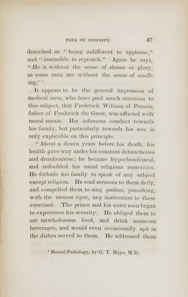 described as  being indifferent to applause, and  insensible to reproach. Again he says,  He is without the sense of shame or glory, as some men are without the sense of smell- in o-  1 It appears to be the general impression of medical men, who have paid much attention to this subject, that Frederick William of Prussia, father of Frederick the Great, was afflicted with' moral mania. His infamous conduct towards his family, but particularly towards his son, is only explicable on this principle.  About a dozen years before his death, his health gave way under his constant debaucheries and drunkenness; he became hypochondriacal, and redoubled his usual religious austerities. He forbade his family to speak of any subject except religion. He read sermons to them daily, and compelled them to sing psalms, punishing, with the utmost rigor, any inattention to these exercises. The prince and his sister soon began to experience his severity. He obliged them to eat unwholesome food, and drink nauseous beverages, and would even occasionally spit in the dishes served to them. He addressed them 1 Mental Pathology, by G. T. Mayo. M.D.