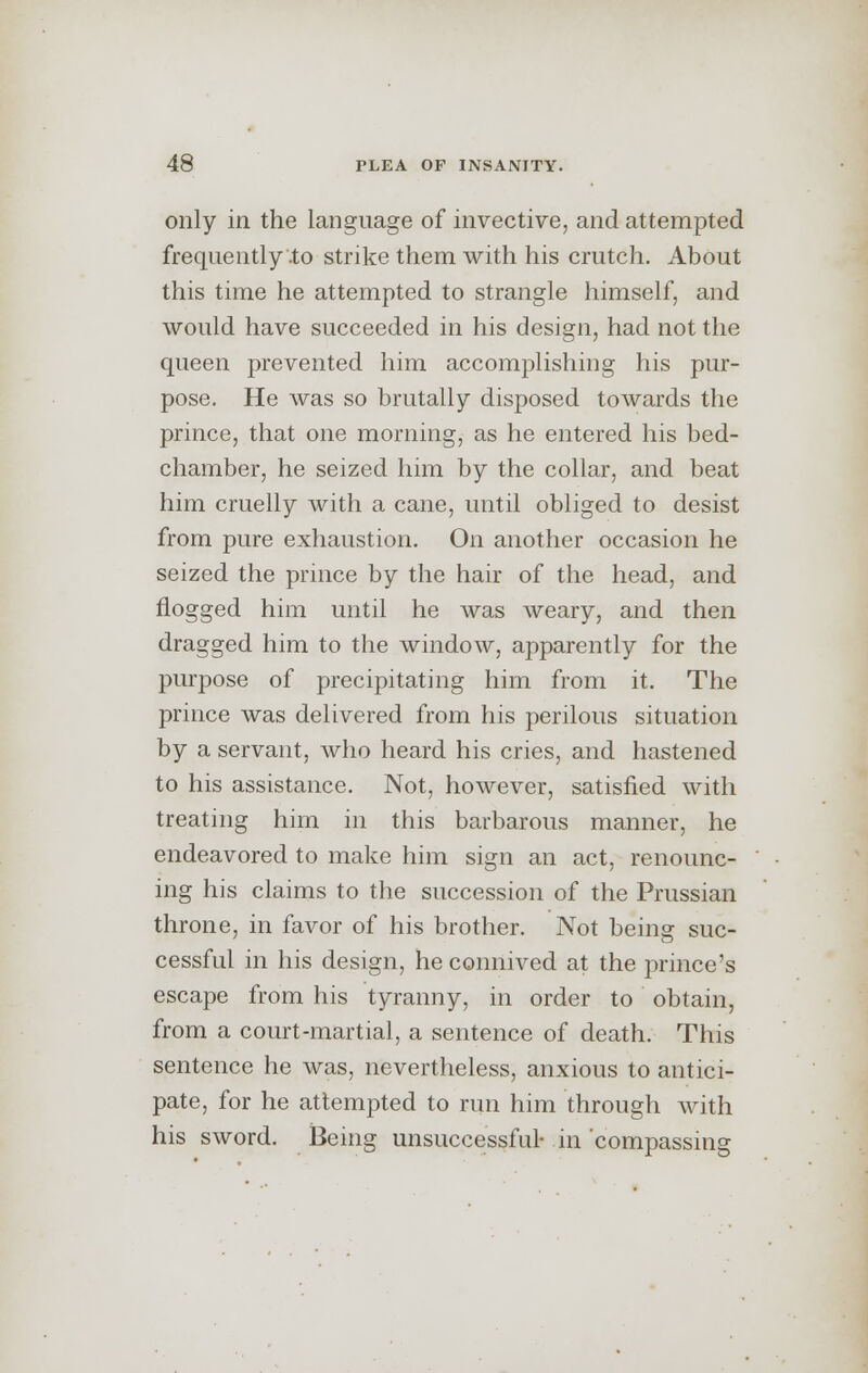 only in the language of invective, and attempted frequently'.to strike them with his crutch. About this time he attempted to strangle himself, and would have succeeded in his design, had not the queen prevented him accomplishing his pur- pose. He was so brutally disposed towards the prince, that one morning, as he entered his bed- chamber, he seized him by the collar, and beat him cruelly with a cane, until obliged to desist from pure exhaustion. On another occasion he seized the prince by the hair of the head, and flogged him until he was weary, and then dragged him to the window, apparently for the purpose of precipitating him from it. The prince was delivered from his perilous situation by a servant, who heard his cries, and hastened to his assistance. Not, however, satisfied with treating him in this barbarous manner, he endeavored to make him sign an act, renounc- ing his claims to the succession of the Prussian throne, in favor of his brother. Not being suc- cessful in his design, he connived at the prince's escape from his tyranny, in order to obtain, from a court-martial, a sentence of death. This sentence he was, nevertheless, anxious to antici- pate, for he attempted to run him through with his sword. Being unsuccessful- in compassing