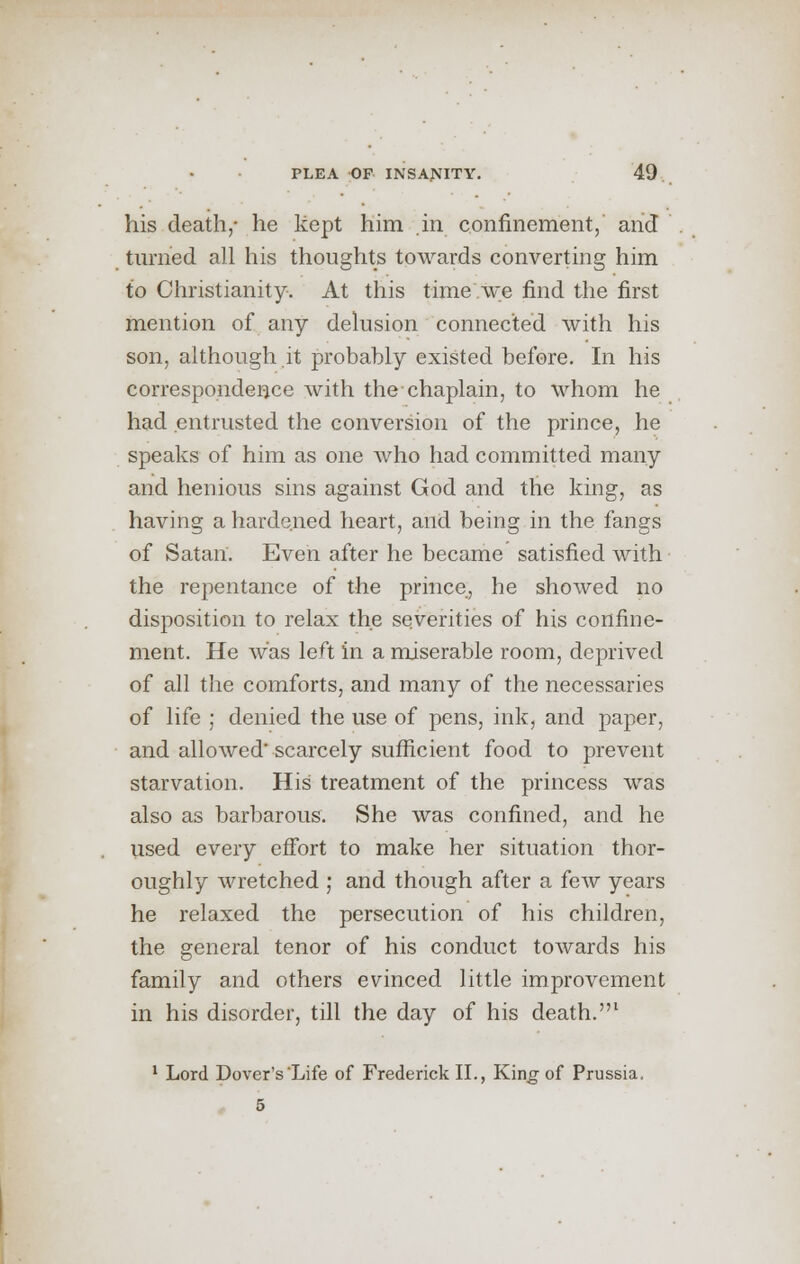 his death,- he kept him in confinement, and turned all his thoughts towards converting him to Christianity. At this time we find the first mention of any delusion connected with his son, although it probably existed before. In his correspondence with the chaplain, to whom he had entrusted the conversion of the prince, he speaks of him as one who had committed many and henious sins against God and the king, as having a hardened heart, and being in the fangs of Satan. Even after he became satisfied with the repentance of the prince, he showed no disposition to relax the severities of his confine- ment. He was left in a miserable room, deprived of all the comforts, and many of the necessaries of life ; denied the use of pens, ink, and paper, and allowed' scarcely sufficient food to prevent starvation. His treatment of the princess was also as barbarous. She was confined, and he used every effort to make her situation thor- oughly wretched ; and though after a few years he relaxed the persecution of his children, the general tenor of his conduct towards his family and others evinced little improvement in his disorder, till the day of his death.1 1 Lord Dover's Life of Frederick II., King of Prussia. 5