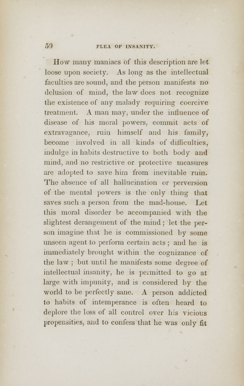 How many maniacs of this description are let loose upon society. As long as the intellectual faculties are sound, and the person manifests no delusion of mind, the law does not recognize the existence of any malady requiring coercive treatment. A man may, under the influence of disease of his moral powers, commit acts of extravagance, ruin himself and his family, become involved in all kinds of difficulties, indulge in habits destructive to both body and mind, and no restrictive or protective measures are adopted to save him from inevitable ruin. The absence of all hallucination or perversion of the mental powers is the only thing that saves such a person from the mad-house. Let this moral disorder be accompanied with the slightest derangement of the mind; let the per- son imagine that he is commissioned by some unseen agent to perform certain acts ; and he is immediately brought within the cognizance of the law ; but until he manifests some degree of intellectual insanity, he is permitted to go at large with impunity, and is considered by the world to be perfectly sane. A person addicted to habits of intemperance is often heard to deplore the loss of all control over his vicious propensities, and to confess that he was only fit